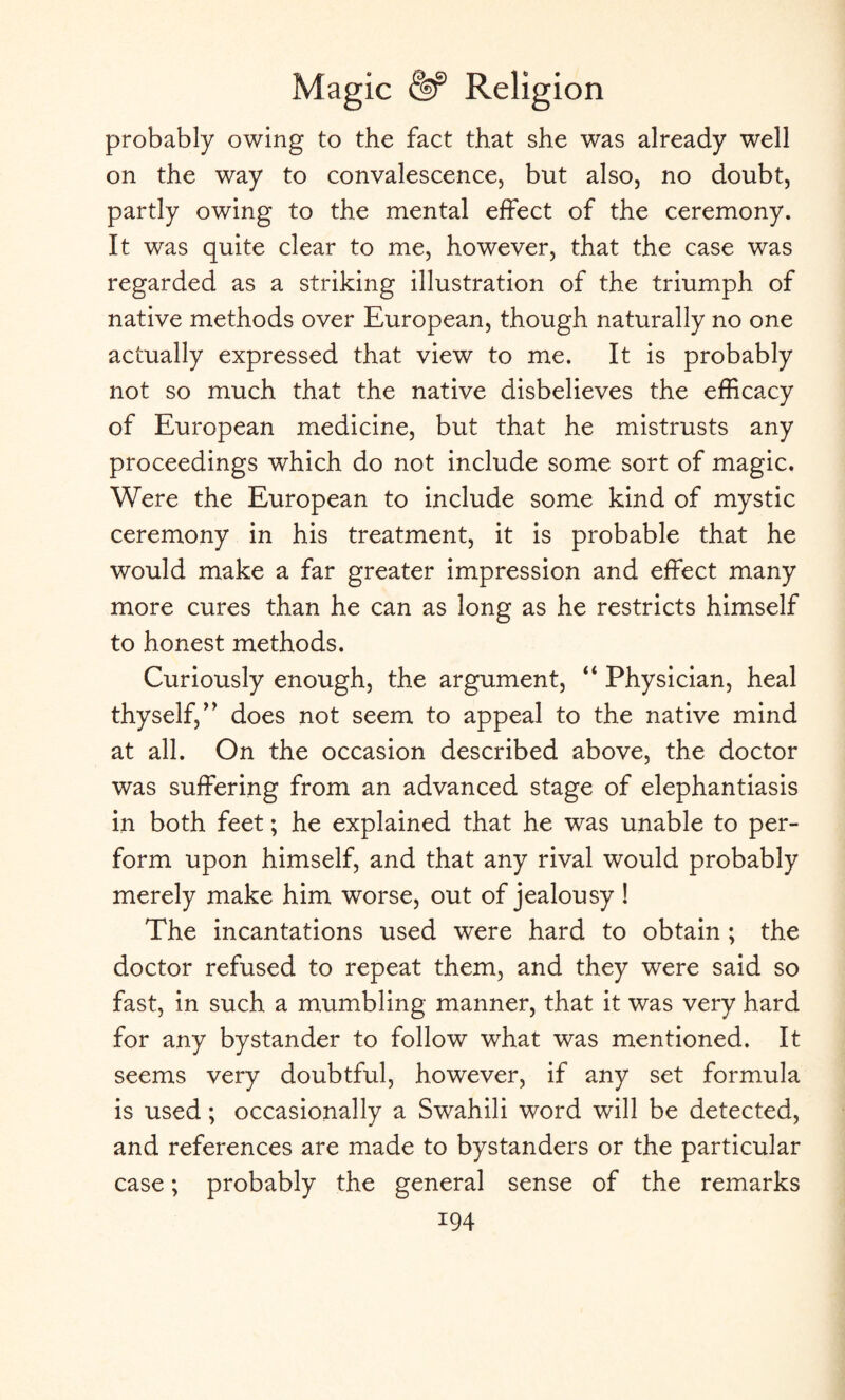 probably owing to the fact that she was already well on the way to convalescence, but also, no doubt, partly owing to the mental effect of the ceremony. It was quite clear to me, however, that the case was regarded as a striking illustration of the triumph of native methods over European, though naturally no one actually expressed that view to me. It is probably not so much that the native disbelieves the efficacy of European medicine, but that he mistrusts any proceedings which do not include some sort of magic. Were the European to include some kind of mystic ceremony in his treatment, it is probable that he would make a far greater impression and effect many more cures than he can as long as he restricts himself to honest methods. Curiously enough, the argument, “ Physician, heal thyself/’ does not seem to appeal to the native mind at all. On the occasion described above, the doctor was suffering from an advanced stage of elephantiasis in both feet; he explained that he was unable to per¬ form upon himself, and that any rival would probably merely make him worse, out of jealousy ! The incantations used were hard to obtain ; the doctor refused to repeat them, and they were said so fast, in such a mumbling manner, that it was very hard for any bystander to follow what was mentioned. It seems very doubtful, however, if any set formula is used; occasionally a Swahili word will be detected, and references are made to bystanders or the particular case; probably the general sense of the remarks