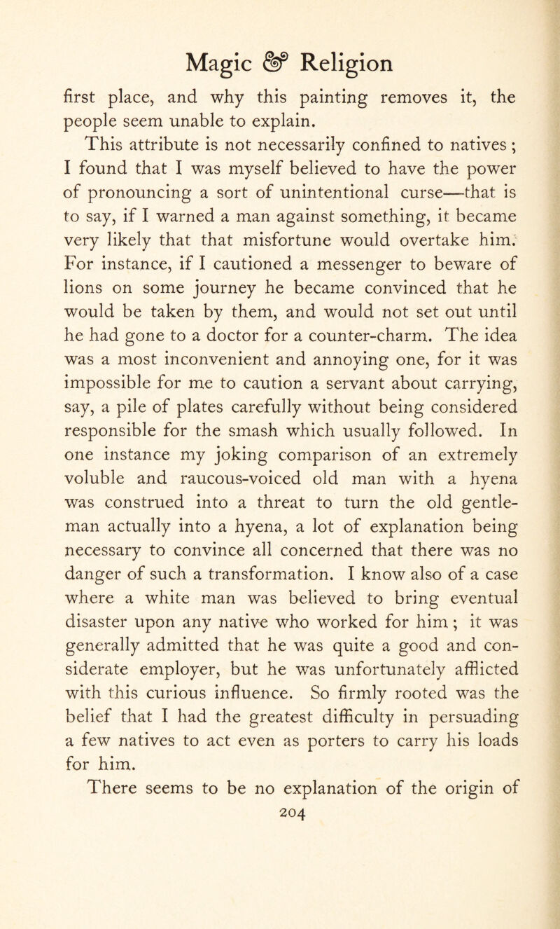 first place, and why this painting removes it, the people seem unable to explain. This attribute is not necessarily confined to natives ; I found that I was myself believed to have the power of pronouncing a sort of unintentional curse—that is to say, if I warned a man against something, it became very likely that that misfortune would overtake him. For instance, if I cautioned a messenger to beware of lions on some journey he became convinced that he would be taken by them, and would not set out until he had gone to a doctor for a counter-charm. The idea was a most inconvenient and annoying one, for it was impossible for me to caution a servant about carrying, say, a pile of plates carefully without being considered responsible for the smash which usually followed. In one instance my joking comparison of an extremely voluble and raucous-voiced old man with a hyena was construed into a threat to turn the old gentle¬ man actually into a hyena, a lot of explanation being necessary to convince all concerned that there was no danger of such a transformation. I know also of a case where a white man was believed to bring eventual disaster upon any native who worked for him; it was generally admitted that he was quite a good and con¬ siderate employer, but he was unfortunately afflicted with this curious influence. So firmly rooted was the belief that I had the greatest difficulty in persuading a few natives to act even as porters to carry his loads for him. There seems to be no explanation of the origin of