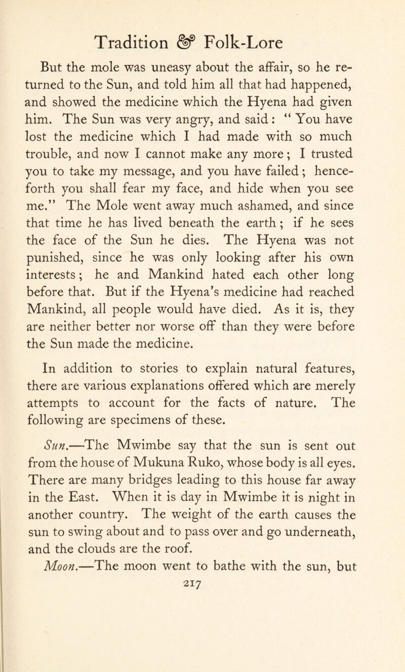 But the mole was uneasy about the affair, so he re¬ turned to the Sun, and told him all that had happened, and showed the medicine which the Hyena had given him. The Sun was very angry, and said: “ You have lost the medicine which I had made with so much trouble, and now I cannot make any more; I trusted you to take my message, and you have failed; hence¬ forth you shall fear my face, and hide when you see me.” The Mole went away much ashamed, and since that time he has lived beneath the earth ; if he sees the face of the Sun he dies. The Hyena was not punished, since he was only looking after his own interests; he and Mankind hated each other long before that. But if the Hyena’s medicine had reached Mankind, all people would have died. As it is, they are neither better nor worse off than they were before the Sun made the medicine. In addition to stories to explain natural features, there are various explanations offered which are merely attempts to account for the facts of nature. The following are specimens of these. Sun.—'The Mwimbe say that the sun is sent out from the house of Mukuna Ruko, whose body is all eyes. There are many bridges leading to this house far away in the East. When it is day in Mwimbe it is night in another country. The weight of the earth causes the sun to swing about and to pass over and go underneath, and the clouds are the roof. Moon.—The moon went to bathe with the sun, but 2i 7