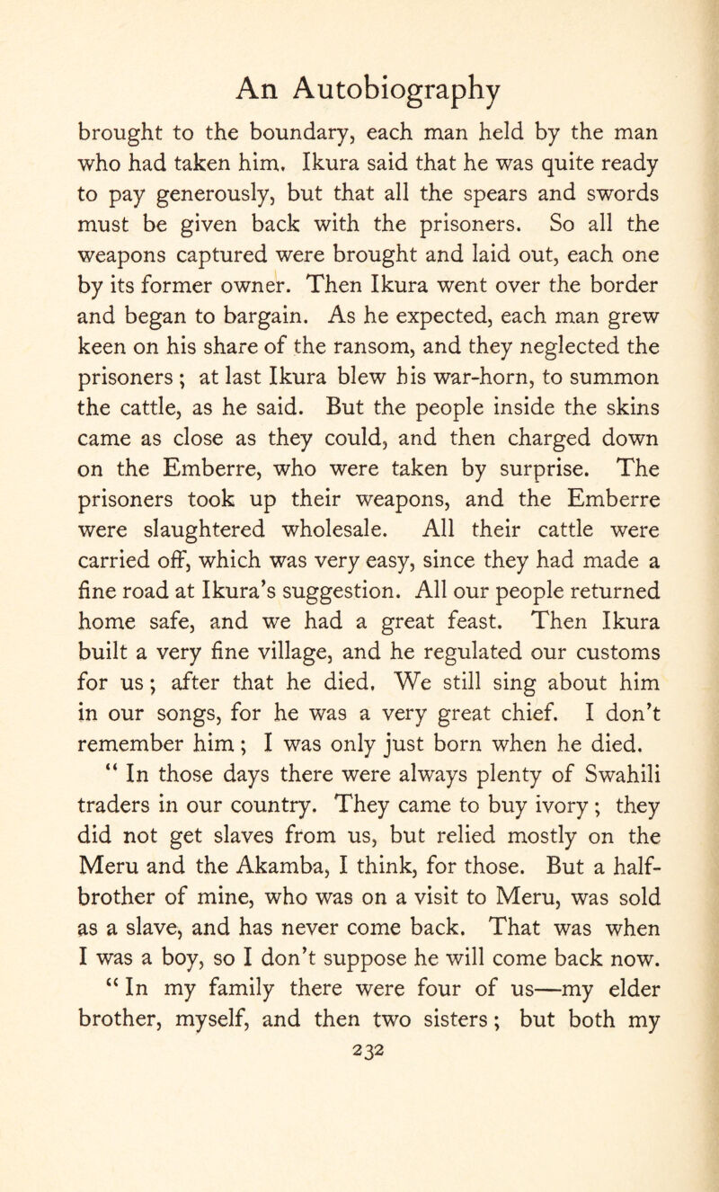 brought to the boundary, each man held by the man who had taken him, Ikura said that he was quite ready to pay generously, but that all the spears and swords must be given back with the prisoners. So all the weapons captured were brought and laid out, each one by its former owner. Then Ikura went over the border and began to bargain. As he expected, each man grew keen on his share of the ransom, and they neglected the prisoners ; at last Ikura blew bis war-horn, to summon the cattle, as he said. But the people inside the skins came as close as they could, and then charged down on the Emberre, who were taken by surprise. The prisoners took up their weapons, and the Emberre were slaughtered wholesale. All their cattle were carried off, which was very easy, since they had made a fine road at Ikura’s suggestion. All our people returned home safe, and we had a great feast. Then Ikura built a very fine village, and he regulated our customs for us; after that he died, We still sing about him in our songs, for he was a very great chief. I don't remember him; I was only just born when he died. “ In those days there were always plenty of Swahili traders in our country. They came to buy ivory; they did not get slaves from us, but relied mostly on the Meru and the Akamba, I think, for those. But a half- brother of mine, who was on a visit to Meru, was sold as a slave, and has never come back. That was when I was a boy, so I don’t suppose he will come back now. “ In my family there were four of us—my elder brother, myself, and then two sisters; but both my