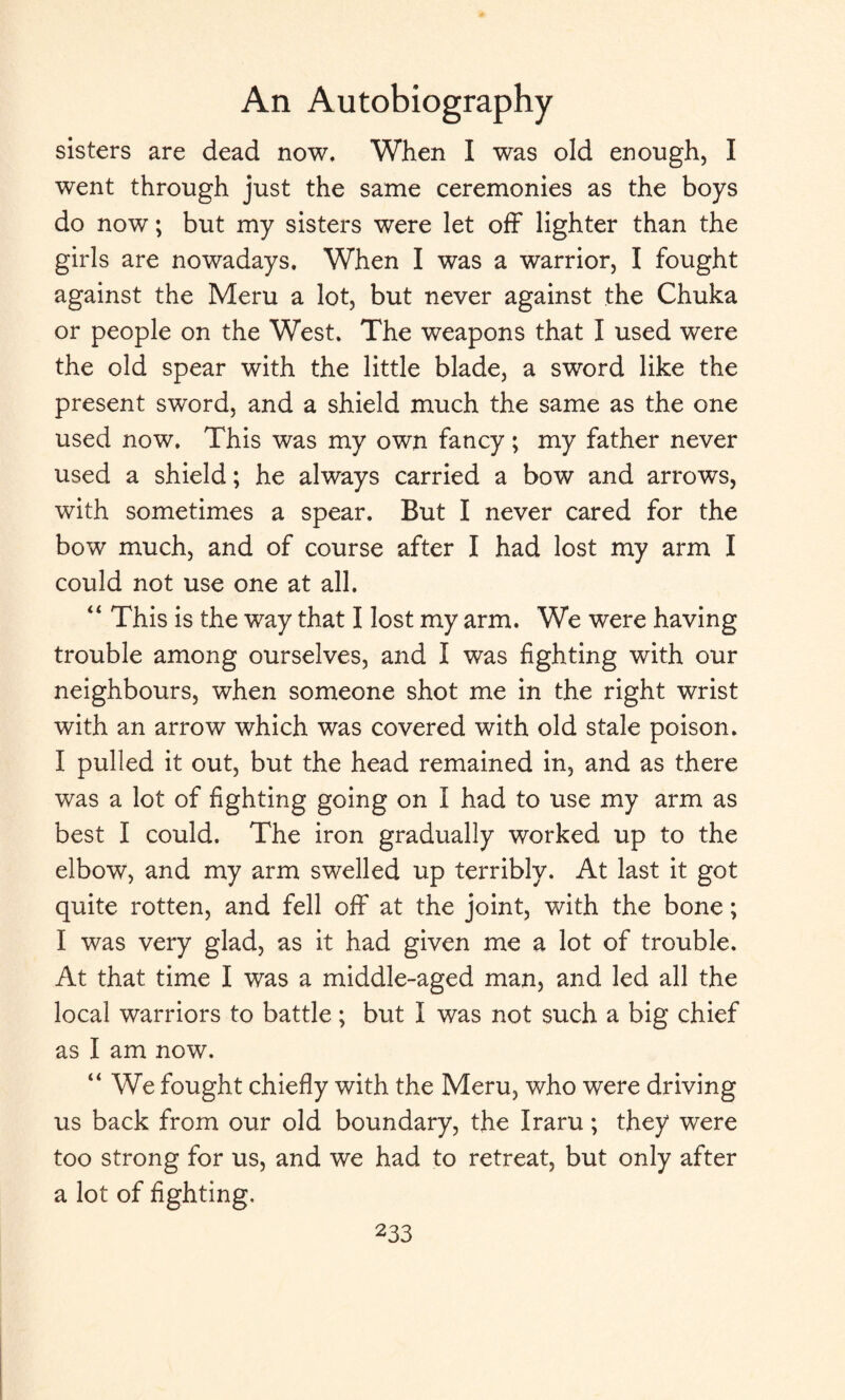 sisters are dead now. When I was old enough, I went through just the same ceremonies as the boys do now; but my sisters were let off lighter than the girls are nowadays. When I was a warrior, I fought against the Meru a lot, but never against the Chuka or people on the West. The weapons that I used were the old spear with the little blade, a sword like the present sword, and a shield much the same as the one used now. This was my own fancy; my father never used a shield; he always carried a bow and arrows, with sometimes a spear. But I never cared for the bow much, and of course after I had lost my arm I could not use one at all. “ This is the way that I lost my arm. We were having trouble among ourselves, and I was fighting with our neighbours, when someone shot me in the right wrist with an arrow which was covered with old stale poison. I pulled it out, but the head remained in, and as there was a lot of fighting going on I had to use my arm as best I could. The iron gradually worked up to the elbow, and my arm swelled up terribly. At last it got quite rotten, and fell off at the joint, with the bone; I was very glad, as it had given me a lot of trouble. At that time I was a middle-aged man, and led all the local warriors to battle; but I was not such a big chief as I am now. “ We fought chiefly with the Meru, who were driving us back from our old boundary, the Iraru; they were too strong for us, and we had to retreat, but only after a lot of fighting.