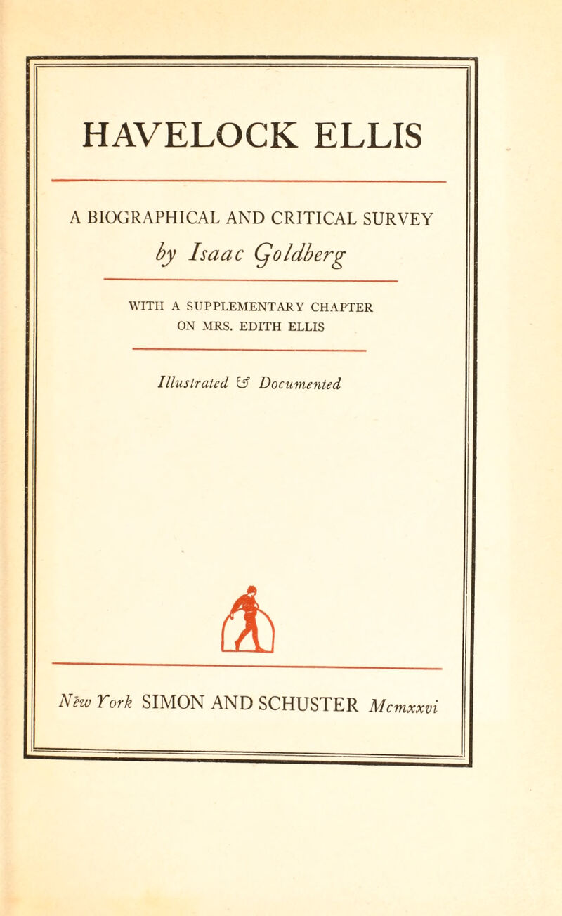 HAVELOCK ELLIS A BIOGRAPHICAL AND CRITICAL SURVEY by Isaac Cjoldberg WITH A SUPPLEMENTARY CHAPTER ON MRS. EDITH ELLIS Illustrated iff Documented Nlw York SIMON AND SCHUSTER Mcmxxvi
