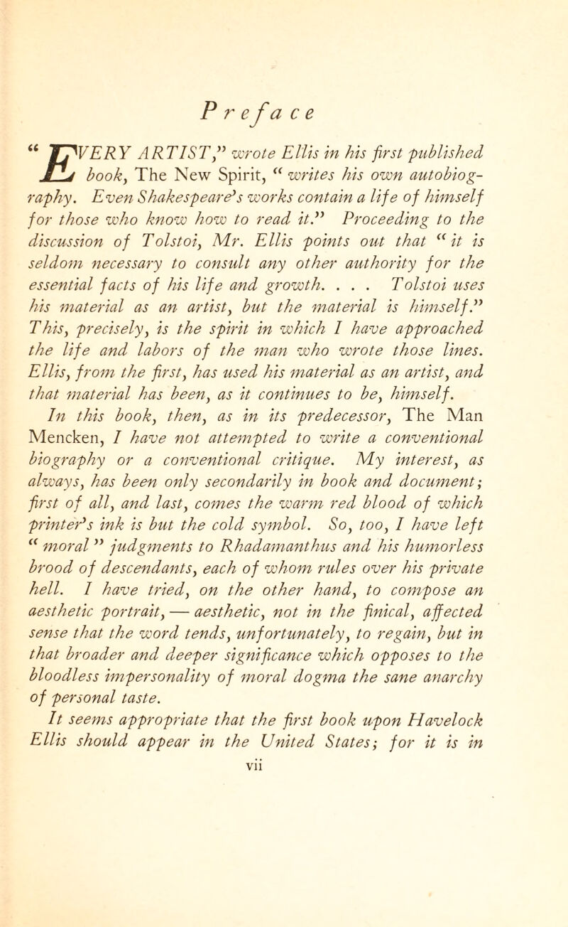 Preface u b.WERY ARTIST ” wrote Ellis in his first 'published book, The New Spirit, “ writes his own autobiog¬ raphy. Even Shakespeare*s works contain a life of himself for those who know how to read it.yy Proceeding to the discussion of Tolstoi, Mr. Ellis points out that <( it is seldom necessary to consult any other authority for the essential facts of his life and growth. . . . Tolstoi uses his material as an artist, but the material is himself,yy This, precisely, is the spirit in which I have approached the life and labors of the man who wrote those lines. Ellis, from the frst, has used his material as an artist, and that material has been, as it continues to be, himself. In this book, then, as in its predecessor, The Man Mencken, I have not attempted to write a conventional biography or a conventional critique. My interest, as always, has been only secondarily in book and document; frst of all, and last, comes the warm red blood of which printer*s ink is but the cold symbol. So, too, I have left “ moralyy judgments to Rhadamanthus and his humorless brood of descendants, each of whom rules over his private hell. 1 have tried, on the other hand, to compose an aesthetic portrait, — aesthetic, not in the fnical, affected sense that the word tends, unfortunately, to regain, but in that broader and deeper signifcance which opposes to the bloodless impersonality of moral dogma the sane anarchy of personal taste. It seems appropriate that the frst book upon Havelock Ellis should appear in the United States; for it is in