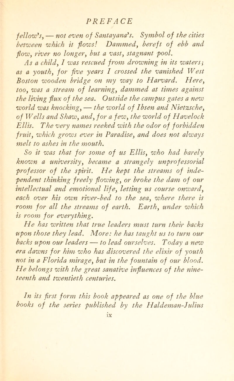 fellow's, — not even of Santayana's. Symbol of the cities between which it flows! Dammed, bereft of ebb and flow, river no longer, but a vast, stagnant 'pool. As a child, I was rescued from drowning in its waters-, as a youth, for five years I crossed the vanished West Boston wooden bridge on my way to Harvard. Here, too, was a stream of learning, dammed at times against the living flux of the sea. Outside the campus gates a new world was knocking, — the world of Ibsen and Nietzsche, of Wells and Shaw, and, for a few, the world of Havelock Ellis. The very names reeked with the odor of forbidden fruit, which grows ever in Paradise, and does not always melt to ashes in the mouth. So it was that for some of us Ellis, who had barely known a university, became a strangely unprofessorial professor of the spirit. He kept the streams of inde¬ pendent thinking freely flowing, or broke the dam of our intellectual and emotional life, letting us course onward, each over his own river-bed to the sea, where there is room for all the streams of earth. Earth, under which is room for everything. He has written that true leaders must turn their backs upon those they lead. More: he has taught us to turn our backs upon our leaders — to lead ourselves. Today a new era dawns for him who has discovered the elixir of youth not in a Florida mirage, but in the fountain of our blood. He belongs with the great sanative influences of the nine¬ teenth and twentieth centuries. In its first form this book appeared as one of the blue books of the series published by the Hal deman-Julius