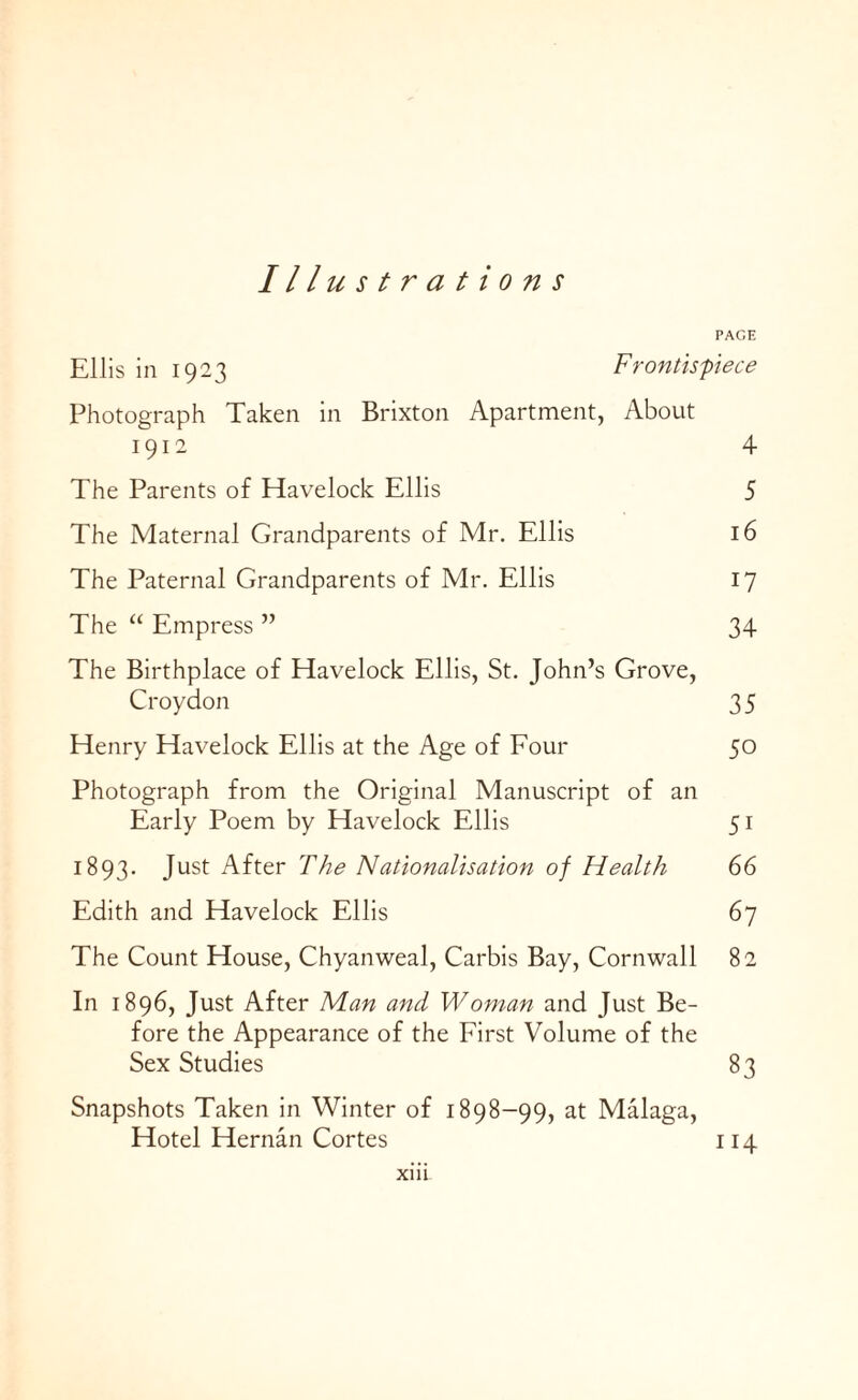 Ill ustrations PAGE Ellis in 1923 Frontispiece Photograph Taken in Brixton Apartment, About 1912 4 The Parents of Havelock Ellis 5 The Maternal Grandparents of Mr. Ellis 16 The Paternal Grandparents of Mr. Ellis 17 The “ Empress ” 34 The Birthplace of Havelock Ellis, St. John’s Grove, Croydon 35 Henry Havelock Ellis at the Age of Four 50 Photograph from the Original Manuscript of an Early Poem by Havelock Ellis 51 1893. Just After The Nationalisation of Health 66 Edith and Havelock Ellis 67 The Count House, Chyanweal, Carbis Bay, Cornwall 82 In 1896, Just After Man and Woman and Just Be¬ fore the Appearance of the First Volume of the Sex Studies 83 Snapshots Taken in Winter of 1898-99, at Malaga, Hotel Hernan Cortes 114