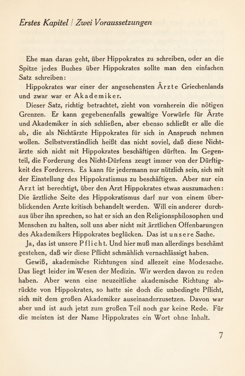 Erstes Kapitel! Zwei Voraussetzungen Ehe man daran geht, über Hippokrates zu schreiben, oder an die Spitze jedes Buches über Hippokrates sollte man den einfachen Satz schreiben: •• Hippokrates war einer der angesehensten Arzte Griechenlands und zwar war er Akad e m i k e r. Dieser Satz, richtig betrachtet, zieht von vornherein die nötigen Grenzen. Er kann gegebenenfalls gewaltige Vorwürfe für Arzte und Akademiker in sich schließen, aber ebenso schließt er alle die ab, die als Nichtärzte Hippokrates für sich in Anspruch nehmen wollen. Selbstverständlich heißt das nicht soviel, daß diese Nicht¬ ärzte sich nicht mit Hippokrates beschäftigen dürften. Im Gegen¬ teil, die Forderung des Nicht-Dürfens zeugt immer von der Dürftig¬ keit des Förderers. Es kann für jedermann nur nützlich sein, sich mit der Einstellung des Hippokratismus zu beschäftigen. Aber nur ein Arzt ist berechtigt, über den Arzt Hippokrates etwas auszumachen: Die ärztliche Seite des Hippokratismus darf nur von einem über- blidcenden Arzte kritisch behandelt werden. Will ein anderer durch¬ aus über ihn sprechen, so hat er sich an den Religionsphilosophen und Menschen zu halten, soll uns aber nicht mit .ärztlichen Offenbarungen des Akademikers Hippokrates beglücken. Das ist unsere Sache. Ja, das ist unsere Pflicht. Und hier muß man allerdings beschämt gestehen, daß wir diese Pflicht schmählich vernachlässigt haben. Gewiß, akademische Richtungen sind allezeit eine Modesache. Das liegt leider im Wesen der Medizin. Wir werden davon zu reden haben. Aber wenn eine neuzeitliche akademische Richtung ab¬ rückte von Hippokrates, so hatte sie doch die unbedingte Pflicht, sich mit dem großen Akademiker auseinanderzusetzen. Davon war aber und ist auch jetzt zum großen Teil noch gar keine Rede. Für die meisten ist der Name Hippokrates ein Wort ohne Inhalt.