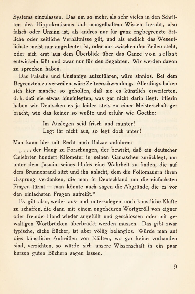 Systems einzulassen. Das um so mehr, als sehr vieles in den Schrif¬ ten des Hippokratismus auf mangelhaftem Wissen beruht, also falsch oder Unsinn ist, als andres nur für ganz engbegrenzte ört¬ liche oder zeitliche Verhältnisse gilt, und als endlich das Wesent¬ lichste meist nur angedeutet ist, oder nur zwischen den Zeilen steht, oder sich erst aus dem Überblick über das Ganze von selbst entwickeln läßt und zwar nur für den Begabten. Wir werden davon zu sprechen haben. Das Falsche und Unsinnige aufzuführen, wäre sinnlos. Bei dem Begrenzten zu verweilen, wäre Zeitverschwendung. Allerdings haben sich hier manche so geholfen, daß sie es künstlich erweiterten, d. h. daß sie etwas hineinlegten, was gar nicht darin liegt. Hierin haben wir Deutschen es ja leider stets zu einer Meisterschaft ge¬ bracht, wie das keiner so wußte und erfuhr wie Goethe: Im Auslegen seid frisch und munter! Legt ihr nicht aus, so legt doch unter! Man kann hier mit Recht auch Balzac anführen: „ . . . der Hang zu Forschungen, der bewirkt, daß ein deutscher Gelehrter hundert Kilometer in seinen Gamaschen zurücklegt, um unter dem Jasmin seines Hofes eine Wahrheit zu finden, die auf dem Brunnenrand sitzt und ihn anlacht, dem die Foliomauern ihren Ursprung verdanken, die man in Deutschland um die einfachsten Fragen türmt — man könnte auch sagen die Abgründe, die es vor den einfachsten Fragen aufreißt.“ Es gilt also, weder aus- und unterzulegen noch künstliche Klüfte zu schaffen, die dann mit einem ungeheuren Wortgeröll von eigner oder fremder Hand wieder angefüllt und geschlossen oder mit ge¬ waltigen Wortbrücken überbrückt werden müssen. Das gibt zwar typische, dicke Bücher, ist aber völlig belanglos. Würde man auf dies künstliche Aufreißen von Klüften, wo gar keine vorhanden sind, verzichten, so würde sich unsere Wissenschaft in ein paar kurzen guten Büchern sagen lassen.