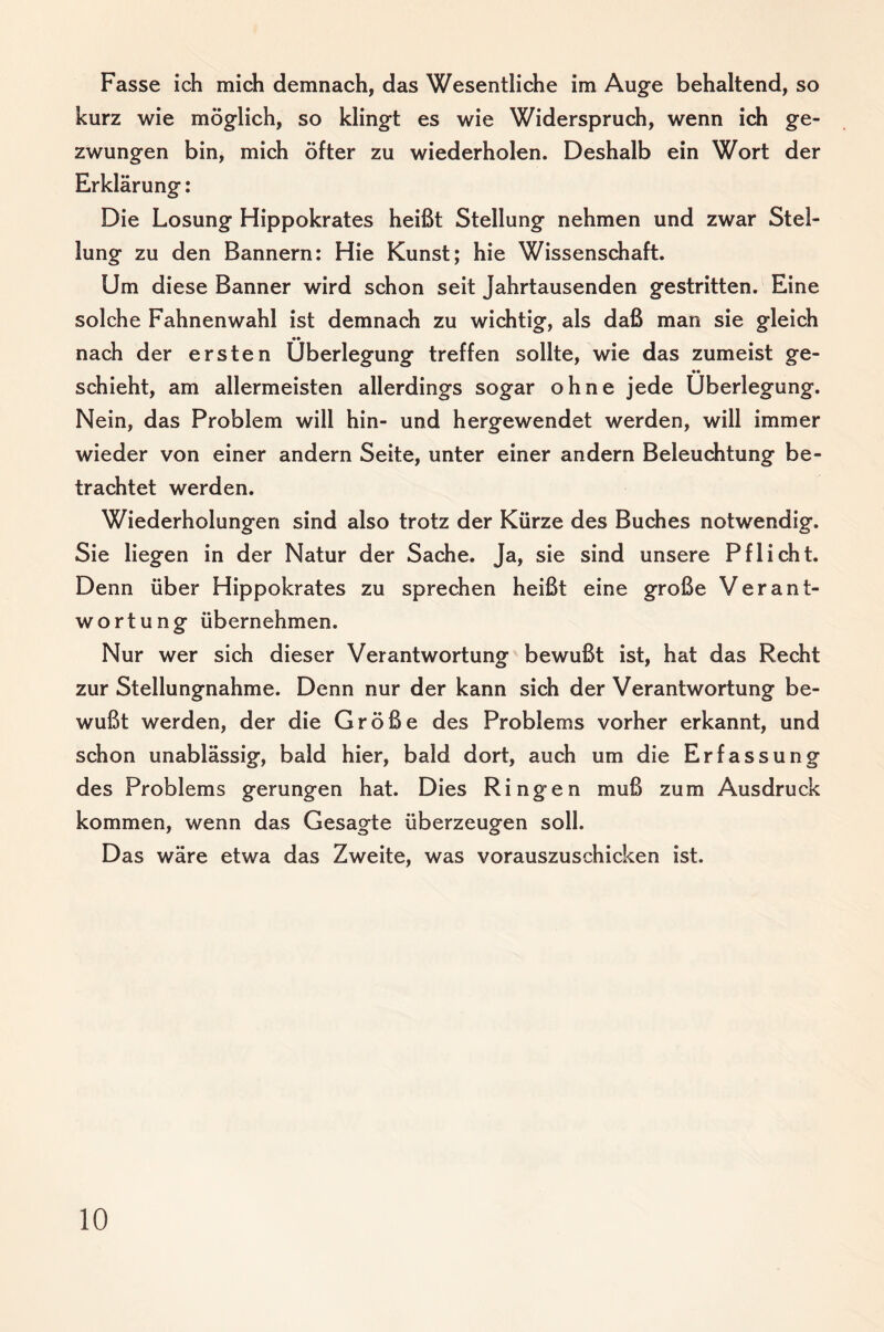 Fasse ich mich demnach, das Wesentliche im Auge behaltend, so kurz wie möglich, so klingt es wie Widerspruch, wenn ich ge¬ zwungen bin, mich öfter zu wiederholen. Deshalb ein Wort der Erklärung: Die Losung Hippokrates heißt Stellung nehmen und zwar Stel¬ lung zu den Bannern: Hie Kunst; hie Wissenschaft. Um diese Banner wird schon seit Jahrtausenden gestritten. Eine solche Fahnen wähl ist demnach zu wichtig, als daß man sie gleich •• nach der ersten Überlegung treffen sollte, wie das zumeist ge¬ schieht, am allermeisten allerdings sogar ohne jede Überlegung. Nein, das Problem will hin- und hergewendet werden, will immer wieder von einer andern Seite, unter einer andern Beleuchtung be¬ trachtet werden. Wiederholungen sind also trotz der Kürze des Buches notwendig. Sie liegen in der Natur der Sache. Ja, sie sind unsere Pflicht. Denn über Hippokrates zu sprechen heißt eine große Verant¬ wortung übernehmen. Nur wer sich dieser Verantwortung bewußt ist, hat das Recht zur Stellungnahme. Denn nur der kann sich der Verantwortung be¬ wußt werden, der die Größe des Problems vorher erkannt, und schon unablässig, bald hier, bald dort, auch um die Erfassung des Problems gerungen hat. Dies Ringen muß zum Ausdruck kommen, wenn das Gesagte überzeugen soll. Das wäre etwa das Zweite, was vorauszuschicken ist.