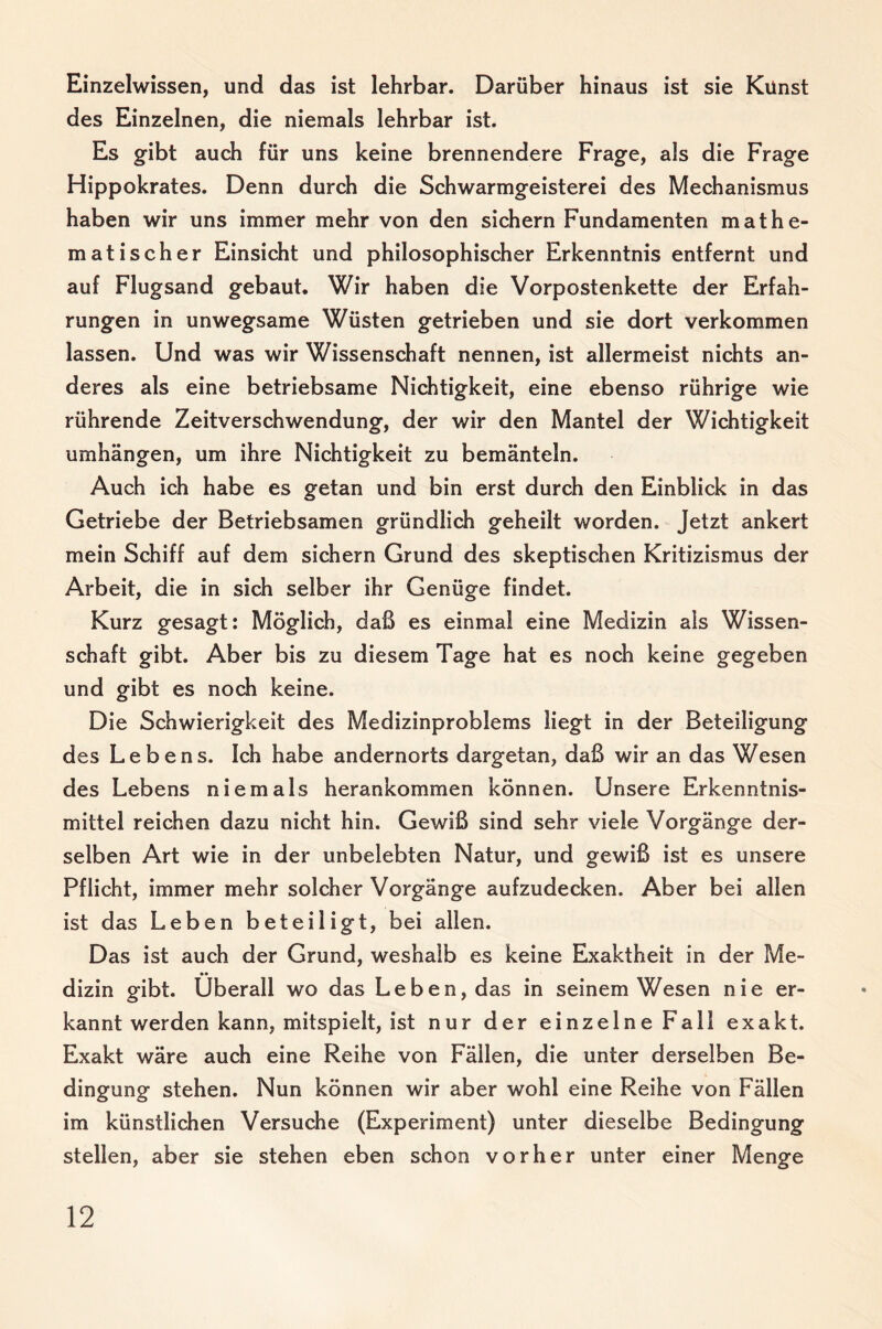 Einzelwissen, und das ist lehrbar. Darüber hinaus ist sie Kunst des Einzelnen, die niemals lehrbar ist. Es gibt auch für uns keine brennendere Frage, als die Frage Hippokrates. Denn durch die Schwarmgeisterei des Mechanismus haben wir uns immer mehr von den sichern Fundamenten mathe¬ matischer Einsicht und philosophischer Erkenntnis entfernt und auf Flugsand gebaut. Wir haben die Vorpostenkette der Erfah¬ rungen in unwegsame Wüsten getrieben und sie dort verkommen lassen. Und was wir Wissenschaft nennen, ist allermeist nichts an¬ deres als eine betriebsame Nichtigkeit, eine ebenso rührige wie rührende Zeitverschwendung, der wir den Mantel der Wichtigkeit umhängen, um ihre Nichtigkeit zu bemänteln. Auch ich habe es getan und bin erst durch den Einblick in das Getriebe der Betriebsamen gründlich geheilt worden. Jetzt ankert mein Schiff auf dem sichern Grund des skeptischen Kritizismus der Arbeit, die in sich selber ihr Genüge findet. Kurz gesagt: Möglich, daß es einmal eine Medizin als Wissen¬ schaft gibt. Aber bis zu diesem Tage hat es noch keine gegeben und gibt es noch keine. Die Schwierigkeit des Medizinproblems liegt in der Beteiligung des Lebens. Ich habe andernorts dargetan, daß wir an das Wesen des Lebens niemals herankommen können. Unsere Erkenntnis¬ mittel reichen dazu nicht hin. Gewiß sind sehr viele Vorgänge der¬ selben Art wie in der unbelebten Natur, und gewiß ist es unsere Pflicht, immer mehr solcher Vorgänge aufzudecken. Aber bei allen ist das Leben beteiligt, bei allen. Das ist auch der Grund, weshalb es keine Elxaktheit in der Me¬ dizin gibt. Überall wo das Leben, das in seinem Wesen nie er¬ kanntwerden kann, mitspielt, ist nur der einzelne Fall exakt. Exakt wäre auch eine Reihe von Fällen, die unter derselben Be¬ dingung stehen. Nun können wir aber wohl eine Reihe von Fällen im künstlichen Versuche (Experiment) unter dieselbe Bedingung stellen, aber sie stehen eben schon vorher unter einer Menge