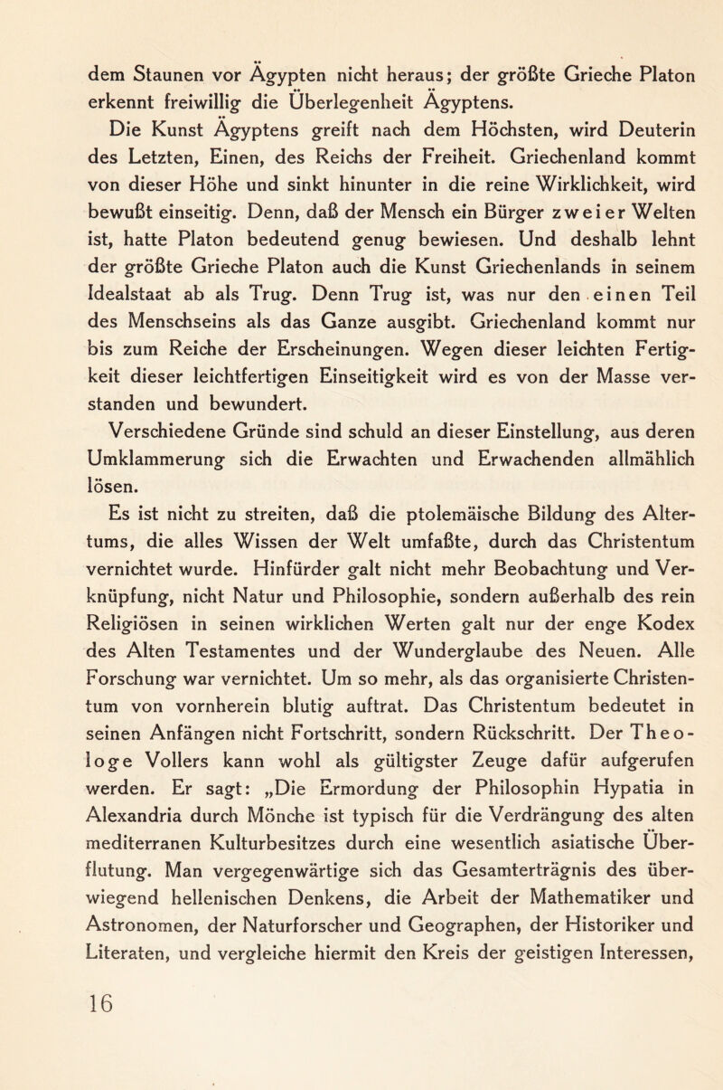 dem Staunen vor Ägypten nicht heraus; der größte Grieche Platon erkennt freiwillig die Überlegenheit Ägyptens. Die Kunst Ägyptens greift nach dem Höchsten, wird Deuterin des Letzten, Einen, des Reichs der Freiheit. Griechenland kommt von dieser Höhe und sinkt hinunter in die reine Wirklichkeit, wird bewußt einseitig. Denn, daß der Mensch ein Bürger zweier Welten ist, hatte Platon bedeutend genug bewiesen. Und deshalb lehnt der größte Grieche Platon auch die Kunst Griechenlands in seinem Idealstaat ab als Trug. Denn Trug ist, was nur den .einen Teil des Menschseins als das Ganze ausgibt. Griechenland kommt nur bis zum Reiche der Erscheinungen. Wegen dieser leichten Fertig¬ keit dieser leichtfertigen Einseitigkeit wird es von der Masse ver¬ standen und bewundert. Verschiedene Gründe sind schuld an dieser Einstellung, aus deren Umklammerung sich die Erwachten und Erwachenden allmählich lösen. Es ist nicht zu streiten, daß die ptolemäische Bildung des Alter¬ tums, die alles Wissen der Welt umfaßte, durch das Christentum vernichtet wurde. Hinfürder galt nicht mehr Beobachtung und Ver¬ knüpfung, nicht Natur und Philosophie, sondern außerhalb des rein Religiösen in seinen wirklichen Werten galt nur der enge Kodex des Alten Testamentes und der Wunderglaube des Neuen. Alle Forschung war vernichtet. Um so mehr, als das organisierte Christen¬ tum von vornherein blutig auftrat. Das Christentum bedeutet in seinen Anfängen nicht Fortschritt, sondern Rückschritt. Der Theo¬ loge Völlers kann wohl als gültigster Zeuge dafür aufgerufen werden. Er sagt: „Die Ermordung der Philosophin Hypatia in Alexandria durch Mönche ist typisch für die Verdrängung des alten •• mediterranen Kulturbesitzes durch eine wesentlich asiatische Über¬ flutung. Man vergegenwärtige sich das Gesamterträgnis des über¬ wiegend hellenischen Denkens, die Arbeit der Mathematiker und Astronomen, der Naturforscher und Geographen, der Historiker und Literaten, und vergleiche hiermit den Kreis der geistigen Interessen,