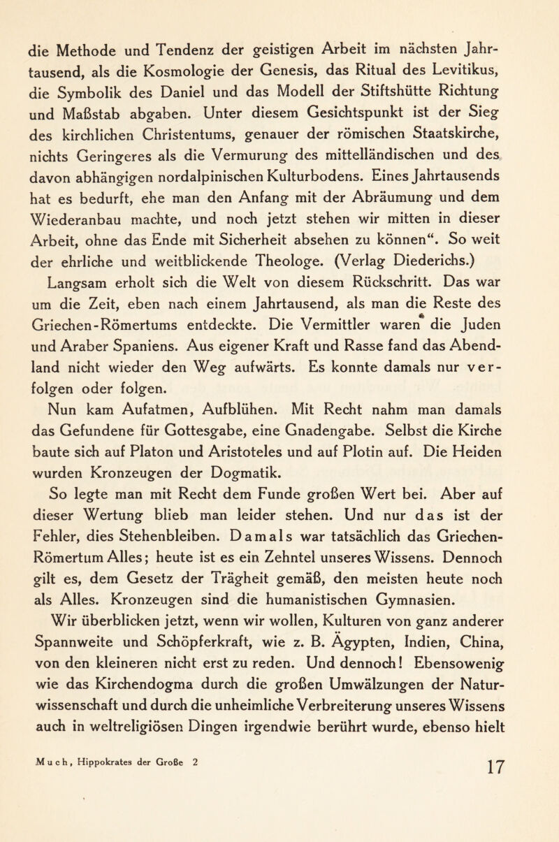 die Methode und Tendenz der geistigen Arbeit im nächsten Jahr¬ tausend, als die Kosmologie der Genesis, das Ritual des Levitikus, die Symbolik des Daniel und das Modell der Stiftshütte Richtung und Maßstab abgaben. Unter diesem Gesichtspunkt ist der Sieg des kirchlichen Christentums, genauer der römischen Staatskirche, nichts Geringeres als die Vermurung des mittelländischen und des davon abhängigen nordalpinischen Kulturbodens. Eines Jahrtausends hat es bedurft, ehe man den Anfang mit der Abräumung und dem Wiederanbau machte, und noch jetzt stehen wir mitten in dieser Arbeit, ohne das Ende mit Sicherheit absehen zu können“. So weit der ehrliche und weitblickende Theologe. (Verlag Diederichs.) Langsam erholt sich die Welt von diesem Rückschritt. Das war um die Zeit, eben nach einem Jahrtausend, als man die Reste des Griechen-Römertums entdeckte. Die Vermittler waren die Juden und Araber Spaniens. Aus eigener Kraft und Rasse fand das Abend¬ land nicht wieder den Weg aufwärts. Es konnte damals nur ver¬ folgen oder folgen. Nun kam Aufatmen, Aufblühen. Mit Recht nahm man damals das Gefundene für Gottesgabe, eine Gnadengabe. Selbst die Kirche baute sich auf Platon und Aristoteles und auf Plotin auf. Die Heiden wurden Kronzeugen der Dogmatik. So legte man mit Recht dem Funde großen Wert bei. Aber auf dieser Wertung blieb man leider stehen. Und nur das ist der Fehler, dies Stehenbleiben. Damals war tatsächlich das Griechen- Römertum Alles; heute ist es ein Zehntel unseres Wissens. Dennoch gilt es, dem Gesetz der Trägheit gemäß, den meisten heute noch als Alles. Kronzeugen sind die humanistischen Gymnasien. Wir überblicken jetzt, wenn wir wollen, Kulturen von ganz anderer Spannweite und Schöpferkraft, wie z. B. Ägypten, Indien, China, von den kleineren nicht erst zu reden. Und dennoch! Ebensowenig wie das Kirchendogma durch die großen Umwälzungen der Natur¬ wissenschaft und durch die unheimliche Verbreiterung unseres Wissens auch in weltreligiösen Dingen irgendwie berührt wurde, ebenso hielt Much, Hippokrates der Große 2