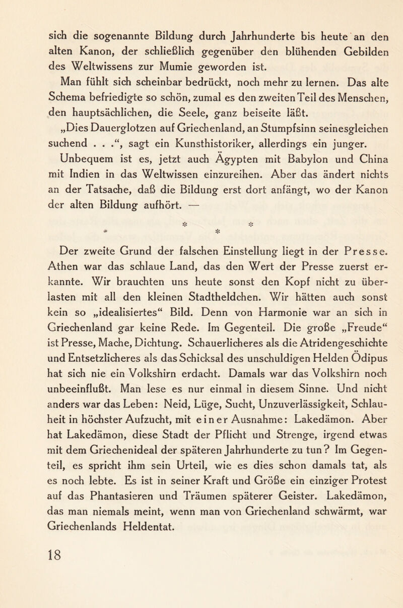 sich die sogenannte Bildung durch Jahrhunderte bis heute an den alten Kanon, der schließlich gegenüber den blühenden Gebilden des Weltwissens zur Mumie geworden ist. Man fühlt sich scheinbar bedrückt, noch mehr zu lernen. Das alte Schema befriedigte so schön, zumal es den zweiten Teil des Menschen, den hauptsächlichen, die Seele, ganz beiseite läßt. „Dies Dauerglotzen auf Griechenland, an Stumpfsinn seinesgleichen suchend . . .“, sagt ein Kunsthistoriker, allerdings ein junger. Unbequem ist es, jetzt auch Ägypten mit Babylon und China mit Indien in das Weltwissen einzureihen. Aber das ändert nichts an der Tatsache, daß die Bildung erst dort anfängt, wo der Kanon der alten Bildung aufhört. — Der zweite Grund der falschen Einstellung liegt in der Presse. Athen war das schlaue Land, das den Wert der Presse zuerst er¬ kannte. Wir brauchten uns heute sonst den Kopf nicht zu über¬ lasten mit all den kleinen Stadtheldchen. Wir hätten auch sonst kein so „idealisiertes“ Bild. Denn von Harmonie war an sich in Griechenland gar keine Rede. Im Gegenteil. Die große „Freude“ ist Presse, Mache, Dichtung. Schauerlicheres als die Atridengeschichte und Entsetzlicheres als das Schicksal des unschuldigen Helden Ödipus hat sich nie ein Volkshirn erdacht. Damals war das Volkshirn noch unbeeinflußt. Man lese es nur einmal in diesem Sinne. Und nicht anders war das Leben: Neid, Lüge, Sucht, Unzuverlässigkeit, Schlau¬ heit in höchster Aufzucht, mit einer Ausnahme: Lakedämon. Aber hat Lakedämon, diese Stadt der Pflicht und Strenge, irgend etwas mit dem Griechenideal der späteren Jahrhunderte zu tun? Im Gegen¬ teil, es spricht ihm sein Urteil, wie es dies schon damals tat, als es noch lebte. Es ist in seiner Kraft und Größe ein einziger Protest auf das Phantasieren und Träumen späterer Geister. Lakedämon, das man niemals meint, wenn man von Griechenland schwärmt, war Griechenlands Heldentat.