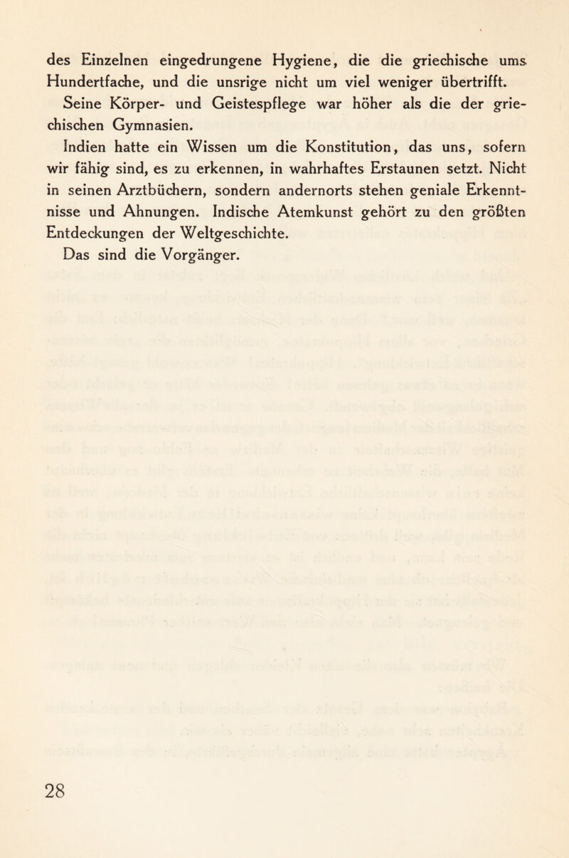 des Einzelnen eingedrungene Hygiene, die die griechische ums Hundertfache, und die unsrige nicht um viel weniger übertrifft. Seine Körper- und Geistespflege war höher als die der grie¬ chischen Gymnasien. Indien hatte ein Wissen um die Konstitution, das uns, sofern wir fähig sind, es zu erkennen, in wahrhaftes Erstaunen setzt. Nicht in seinen Arztbüchern, sondern andernorts stehen geniale Erkennt¬ nisse und Ahnungen. Indische Atemkunst gehört zu den größten Entdeckungen der Weltgeschichte. Das sind die Vorgänger.