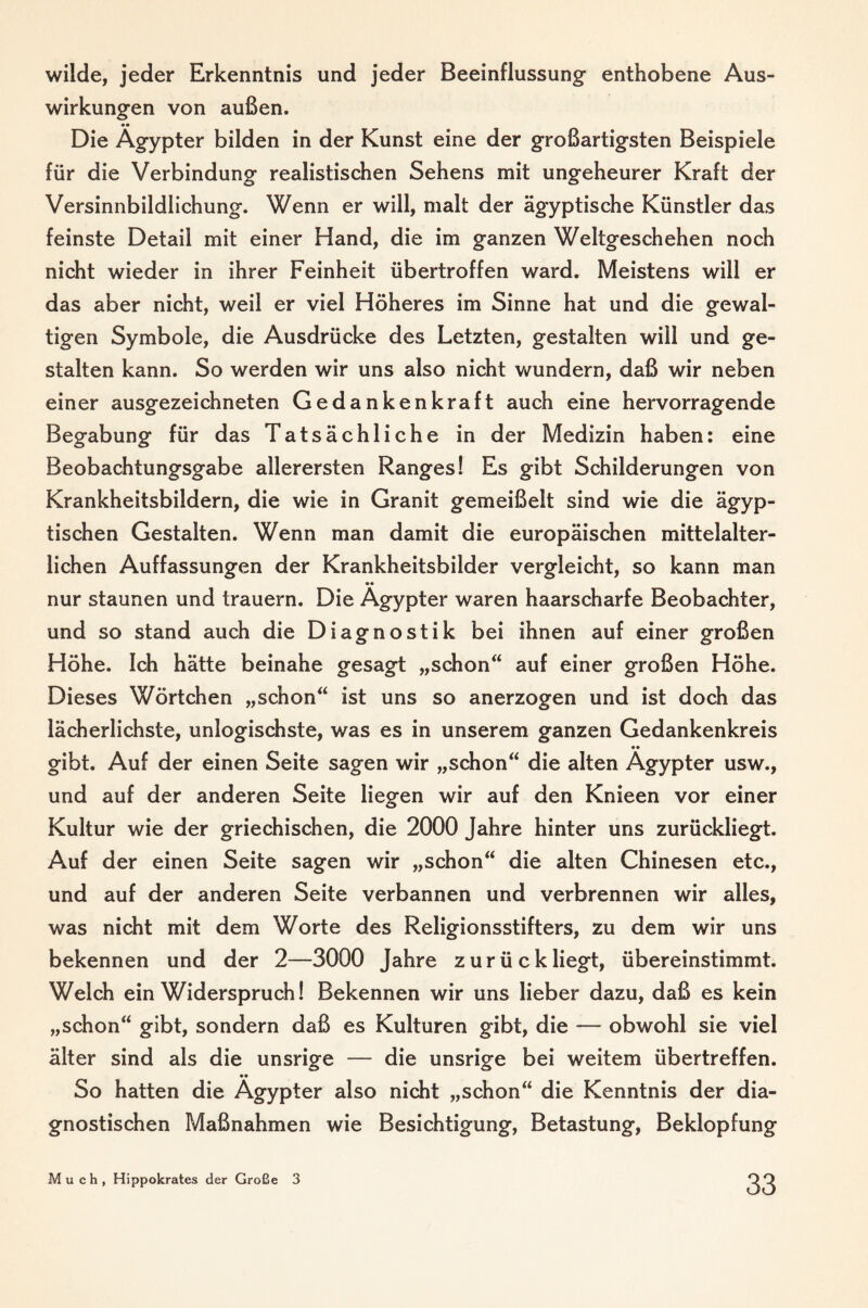 wilde, jeder Erkenntnis und jeder Beeinflussung enthobene Aus¬ wirkungen von außen. Die Ägypter bilden in der Kunst eine der großartigsten Beispiele für die Verbindung realistischen Sehens mit ungeheurer Kraft der Versinnbildlichung. Wenn er will, malt der ägyptische Künstler das feinste Detail mit einer Hand, die im ganzen Weltgeschehen noch nicht wieder in ihrer Feinheit übertroffen ward. Meistens will er das aber nicht, weil er viel Höheres im Sinne hat und die gewal¬ tigen Symbole, die Ausdrücke des Letzten, gestalten will und ge¬ stalten kann. So werden wir uns also nicht wundern, daß wir neben einer ausgezeichneten Gedankenkraft auch eine hervorragende Begabung für das Tatsächliche in der Medizin haben: eine Beobachtungsgabe allerersten Ranges! Es gibt Schilderungen von Krankheitsbildern, die wie in Granit gemeißelt sind wie die ägyp¬ tischen Gestalten. Wenn man damit die europäischen mittelalter¬ lichen Auffassungen der Krankheitsbilder vergleicht, so kann man •• nur staunen und trauern. Die Ägypter waren haarscharfe Beobachter, und so stand auch die Diagnostik bei ihnen auf einer großen Höhe. Ich hätte beinahe gesagt „schon“ auf einer großen Höhe. Dieses Wörtchen „schon“ ist uns so anerzogen und ist doch das lächerlichste, unlogischste, was es in unserem ganzen Gedankenkreis gibt. Auf der einen Seite sagen wir „schon“ die alten Ägypter usw., und auf der anderen Seite liegen wir auf den Knieen vor einer Kultur wie der griechischen, die 2000 Jahre hinter uns zurückliegt. Auf der einen Seite sagen wir „schon“ die alten Chinesen etc., und auf der anderen Seite verbannen und verbrennen wir alles, was nicht mit dem Worte des Religionsstifters, zu dem wir uns bekennen und der 2—3000 Jahre zurückliegt, übereinstimmt. Welch ein Widerspruch! Bekennen wir uns lieber dazu, daß es kein „schon“ gibt, sondern daß es Kulturen gibt, die — obwohl sie viel älter sind als die unsrige — die unsrige bei weitem übertreffen. So hatten die Ägypter also nicht „schon“ die Kenntnis der dia¬ gnostischen Maßnahmen wie Besichtigung, Betastung, Beklopfung