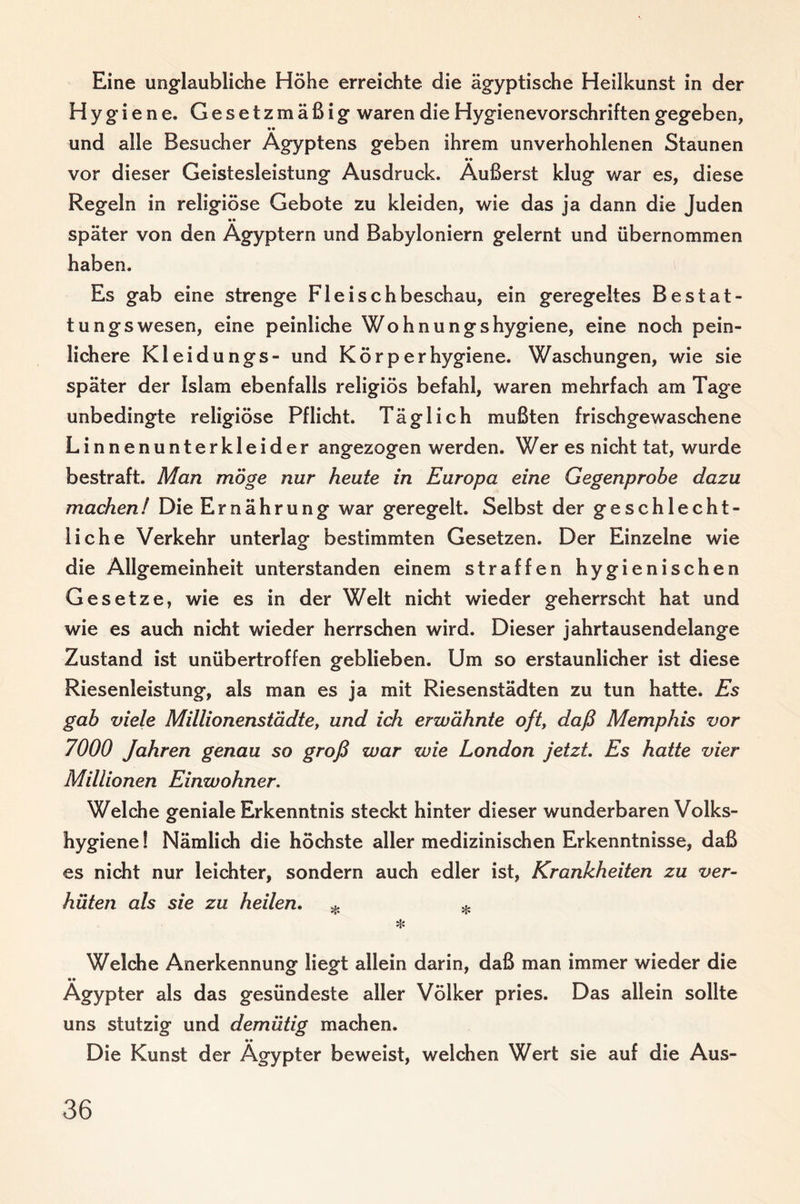 Eine unglaubliche Höhe erreichte die ägyptische Heilkunst in der Hygiene. Gesetzmäßig waren die Hygienevorschriften gegeben, «• und alle Besucher Ägyptens geben ihrem unverhohlenen Staunen vor dieser Geistesleistung Ausdruck. Äußerst klug war es, diese Regeln in religiöse Gebote zu kleiden, wie das ja dann die Juden •• später von den Ägyptern und Babyloniern gelernt und übernommen haben. Es gab eine strenge Fleischbeschau, ein geregeltes Bestat¬ tungswesen, eine peinliche Wohnungshygiene, eine noch pein¬ lichere Kleidungs- und Körperhygiene. Waschungen, wie sie später der Islam ebenfalls religiös befahl, waren mehrfach am Tage unbedingte religiöse Pflicht. Täglich mußten frischgewaschene Linnenunterkleider angezogen werden. Wer es nicht tat, wurde bestraft. Man möge nur heute in Europa eine Gegenprobe dazu machen! Die Ernährung war geregelt. Selbst der geschlecht¬ liche Verkehr unterlag bestimmten Gesetzen. Der Einzelne wie die Allgemeinheit unterstanden einem straffen hygienischen Gesetze, wie es in der Welt nicht wieder geherrscht hat und wie es auch nicht wieder herrschen wird. Dieser jahrtausendelange Zustand ist unübertroffen geblieben. Um so erstaunlicher ist diese Riesenleistung, als man es ja mit Riesenstädten zu tun hatte. Es gab viele Millionenstädte, und ich erwähnte oft, daß Memphis vor 7000 Jahren genau so groß war wie London jetzt Es hatte vier Millionen Einwohner. Welche geniale Erkenntnis steckt hinter dieser wunderbaren Volks¬ hygiene ! Nämlich die höchste aller medizinischen Erkenntnisse, daß es nicht nur leichter, sondern auch edler ist, Krankheiten zu ver¬ hüten als sie zu heilen. ^ ^ Welche Anerkennung liegt allein darin, daß man immer wieder die •• Ägypter als das gesündeste aller Völker pries. Das allein sollte uns stutzig und demütig machen. •• Die Kunst der Ägypter beweist, welchen Wert sie auf die Aus-