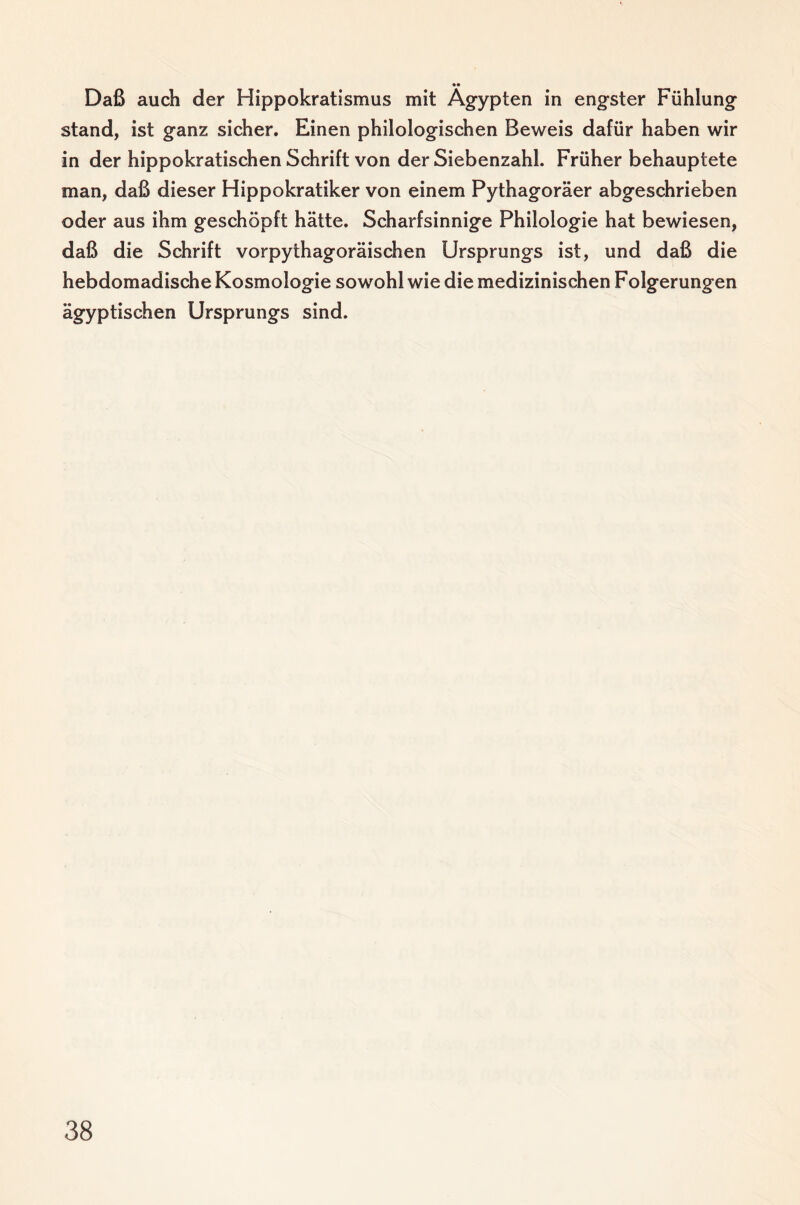 Daß auch der Hippokratismus mit Ägypten in engster Fühlung stand, ist ganz sicher. Einen philologischen Beweis dafür haben wir in der hippokratischen Schrift von der Siebenzahl. Früher behauptete man, daß dieser Hippokratiker von einem Pythagoräer abgeschrieben oder aus ihm geschöpft hätte. Scharfsinnige Philologie hat bewiesen, daß die Schrift vorpythagoräischen Ursprungs ist, und daß die hebdomadische Kosmologie sowohl wie die medizinischen Folgerungen ägyptischen Ursprungs sind.
