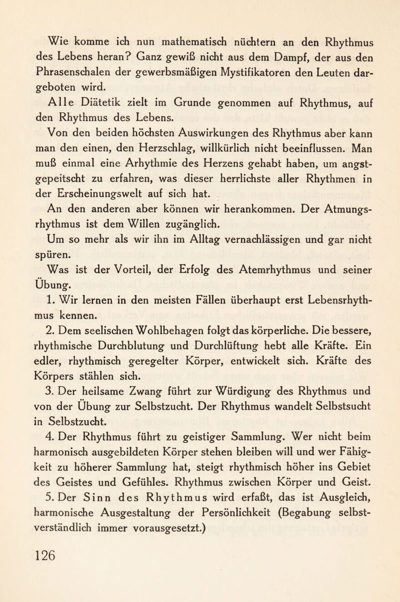 Wie komme ich nun mathematisch nüchtern an den Rhythmus des Lebens heran? Ganz gewiß nicht aus dem Dampf, der aus den Phrasenschalen der gewerbsmäßigen Mystifikatoren den Leuten dar¬ geboten wird. Alle Diätetik zielt im Grunde genommen auf Rhythmus, auf den Rhythmus des Lebens. Von den beiden höchsten Auswirkungen des Rhythmus aber kann man den einen, den Herzschlag, willkürlich nicht beeinflussen. Man muß einmal eine Arhythmie des Herzens gehabt haben, um angst¬ gepeitscht zu erfahren, was dieser herrlichste aller Rhythmen in der Erscheinungswelt auf sich hat. An den anderen aber können wir herankommen. Der Atmungs¬ rhythmus ist dem Willen zugänglich. Um so mehr als wir ihn im Alltag vernachlässigen und gar nicht spüren. Was ist der Vorteil, der Erfolg des Atemrhythmus und seiner •• Übung. 1. Wir lernen in den meisten Fällen überhaupt erst Lebensrhyth¬ mus kennen. 2. Dem seelischen Wohlbehagen folgt das körperliche. Die bessere, rhythmische Durchblutung und Durchlüftung hebt alle Kräfte. Ein edler, rhythmisch geregelter Körper, entwickelt sich. Kräfte des Körpers stählen sich. 3. Der heilsame Zwang führt zur Würdigung des Rhythmus und von der Übung zur Selbstzucht. Der Rhythmus wandelt Selbstsucht in Selbstzucht. 4. Der Rhythmus führt zu geistiger Sammlung. Wer nicht beim harmonisch ausgebildeten Körper stehen bleiben will und wer Fähig¬ keit zu höherer Sammlung hat, steigt rhythmisch höher ins Gebiet des Geistes und Gefühles. Rhythmus zwischen Körper und Geist. 5. Der Sinn des Rhythmus wird erfaßt, das ist Ausgleich, harmonische Ausgestaltung der Persönlichkeit (Begabung selbst¬ verständlich immer vorausgesetzt.)