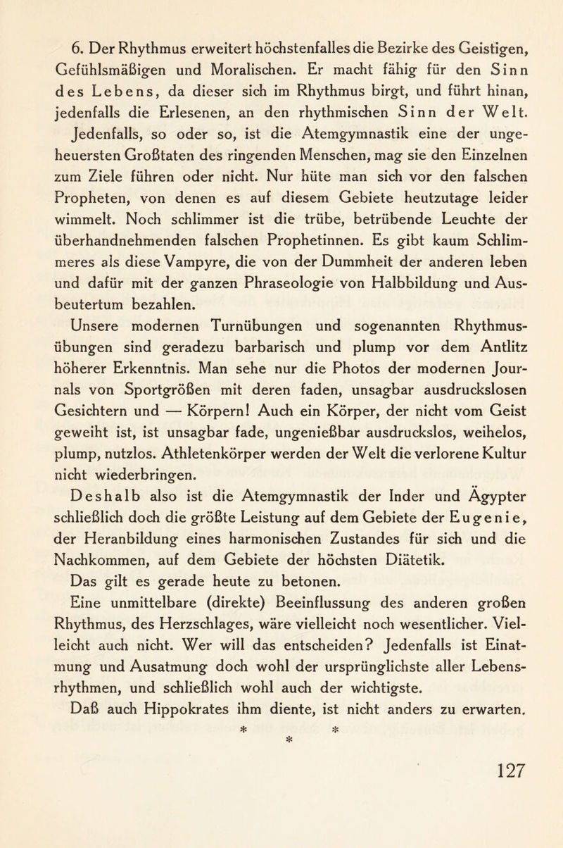6. Der Rhythmus erweitert höchstenfalles die Bezirke des Geistigen, Gefühlsmäßigen und Moralischen. Er macht fähig für den Sinn des Lebens, da dieser sich im Rhythmus birgt, und führt hinan, jedenfalls die Erlesenen, an den rhythmischen Sinn der Welt. Jedenfalls, so oder so, ist die Atemgymnastik eine der unge¬ heuersten Großtaten des ringenden Menschen, mag sie den Einzelnen zum Ziele führen oder nicht. Nur hüte man sich vor den falschen Propheten, von denen es auf diesem Gebiete heutzutage leider wimmelt. Noch schlimmer ist die trübe, betrübende Leuchte der überhandnehmenden falschen Prophetinnen. Es gibt kaum Schlim¬ meres als diese Vampyre, die von der Dummheit der anderen leben und dafür mit der ganzen Phraseologie von Halbbildung und Aus- beutertum bezahlen. Unsere modernen Turnübungen und sogenannten Rhythmus¬ übungen sind geradezu barbarisch und plump vor dem Antlitz höherer Erkenntnis. Man sehe nur die Photos der modernen Jour¬ nals von Sportgrößen mit deren faden, unsagbar ausdruckslosen Gesichtern und — Körpern! Auch ein Körper, der nicht vom Geist geweiht ist, ist unsagbar fade, ungenießbar ausdruckslos, weihelos, plump, nutzlos. Athletenkörper werden der Welt die verlorene Kultur nicht wiederbringen. _ •• Deshalb also ist die Atemgymnastik der Inder und Ägypter schließlich doch die größte Leistung auf dem Gebiete der E u g e n i e, der Heranbildung eines harmonischen Zustandes für sich und die Nachkommen, auf dem Gebiete der höchsten Diätetik. Das gilt es gerade heute zu betonen. Eine unmittelbare (direkte) Beeinflussung des anderen großen Rhythmus, des Herzschlages, wäre vielleicht noch wesentlicher. Viel¬ leicht auch nicht. Wer will das entscheiden? Jedenfalls ist Einat¬ mung und Ausatmung doch wohl der ursprünglichste aller Lebens¬ rhythmen, und schließlich wohl auch der wichtigste. Daß auch Hippokrates ihm diente, ist nicht anders zu erwarten. * * *