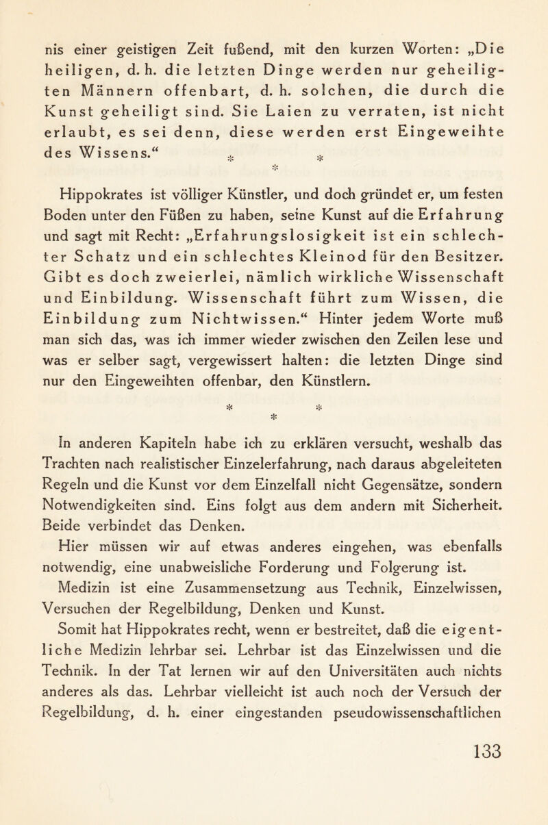 nis einer geistigen Zeit fußend, mit den kurzen Worten: „Die heiligen, d. h. die letzten Dinge werden nur geheilig¬ ten Männern offenbart, d. h. solchen, die durch die Kunst geheiligt sind. Sie Laien zu verraten, ist nicht erlaubt, es sei denn, diese werden erst Eingeweihte des Wissens.^ Hippokrates ist völliger Künstler, und doch gründet er, um festen Boden unter den Füßen zu haben, seine Kunst auf die Erfahrung und sagt mit Recht: „Erfahrungsiosigkeit ist ein schlech¬ ter Schatz und ein schlechtes Kleinod für den Besitzer. Gibt es doch zweierlei, nämlich wirkliche Wissenschaft und Einbildung. Wissenschaft führt zum Wissen, die Einbildung zum Nichtwissen.*^ Hinter jedem Worte muß man sich das, was ich immer wieder zwischen den Zeilen lese und was er selber sagt, vergewissert halten: die letzten Dinge sind nur den Eingeweihten offenbar, den Künstlern. * ln anderen Kapiteln habe ich zu erklären versucht, weshalb das Trachten nach realistischer Einzelerfahrung, nach daraus abgeleiteten Regeln und die Kunst vor dem Einzelfall nicht Gegensätze, sondern Notwendigkeiten sind. Eins folgt aus dem andern mit Sicherheit. Beide verbindet das Denken. Hier müssen wir auf etwas anderes eingehen, was ebenfalls notwendig, eine unabweisliche Forderung und Folgerung ist. Medizin ist eine Zusammensetzung aus Technik, Einzelwissen, Versuchen der Regelbildung, Denken und Kunst. Somit hat Hippokrates recht, wenn er bestreitet, daß die eigent¬ liche Medizin lehrbar sei. Lehrbar ist das Einzelwissen und die Technik. In der Tat lernen wir auf den Universitäten auch nichts anderes als das. Lehrbar vielleicht ist auch noch der Versuch der Regelbildung, d. h. einer eingestanden pseudowissenschaftlichen