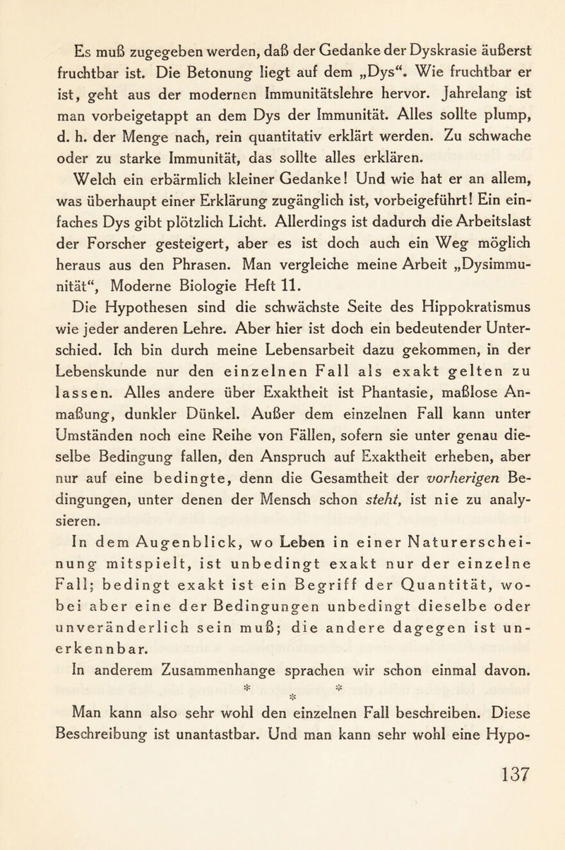 Es muß zugegeben werden, daß der Gedanke der Dyskrasie äußerst fruchtbar ist. Die Betonung liegt auf dem „Dys“. Wie fruchtbar er ist, geht aus der modernen Immunitätslehre hervor. Jahrelang ist man vorbeigetappt an dem Dys der Immunität. Alles sollte plump, d. h. der Menge nach, rein quantitativ erklärt werden. Zu schwache oder zu starke Immunität, das sollte alles erklären. Welch ein erbärmlich kleiner Gedanke! Und wie hat er an allem, was überhaupt einer Erklärung zugänglich ist, vorbeigeführt! Ein ein¬ faches Dys gibt plötzlich Licht. Allerdings ist dadurch die Arbeitslast der Forscher gesteigert, aber es ist doch auch ein Weg möglich heraus aus den Phrasen. Man vergleiche meine Arbeit „Dysimmu¬ nität“, Moderne Biologie Heft 11. Die Hypothesen sind die schwächste Seite des Hippokratismus wie jeder anderen Lehre. Aber hier ist doch ein bedeutender Unter¬ schied. Ich bin durch meine Lebensarbeit dazu gekommen, in der Lebenskunde nur den einzelnen Fall als exakt gelten zu lassen. Alles andere über Exaktheit ist Phantasie, maßlose An¬ maßung, dunkler Dünkel. Außer dem einzelnen Fall kann unter Umständen noch eine Reihe von Fällen, sofern sie unter genau die¬ selbe Bedingung fallen, den Anspruch auf Exaktheit erheben, aber nur auf eine bedingte, denn die Gesamtheit der vorherigen Be¬ dingungen, unter denen der Mensch schon steht, ist nie zu analy¬ sieren. In dem Augenblick, wo Leben in einer Naturerschei¬ nung mitspielt, ist unbedingt exakt nur der einzelne Fall; bedingt exakt ist ein Begriff der Quantität, wo¬ bei aber eine der Bedingungen unbedingt dieselbe oder unveränderlich sein muß; die andere dagegen ist un¬ erkennbar. In anderem Zusammenhänge sprachen wir schon einmal davon. ❖ Man kann also sehr wohl den einzelnen Fall beschreiben. Diese Beschreibung ist unantastbar. Und man kann sehr wohl eine Hypo-