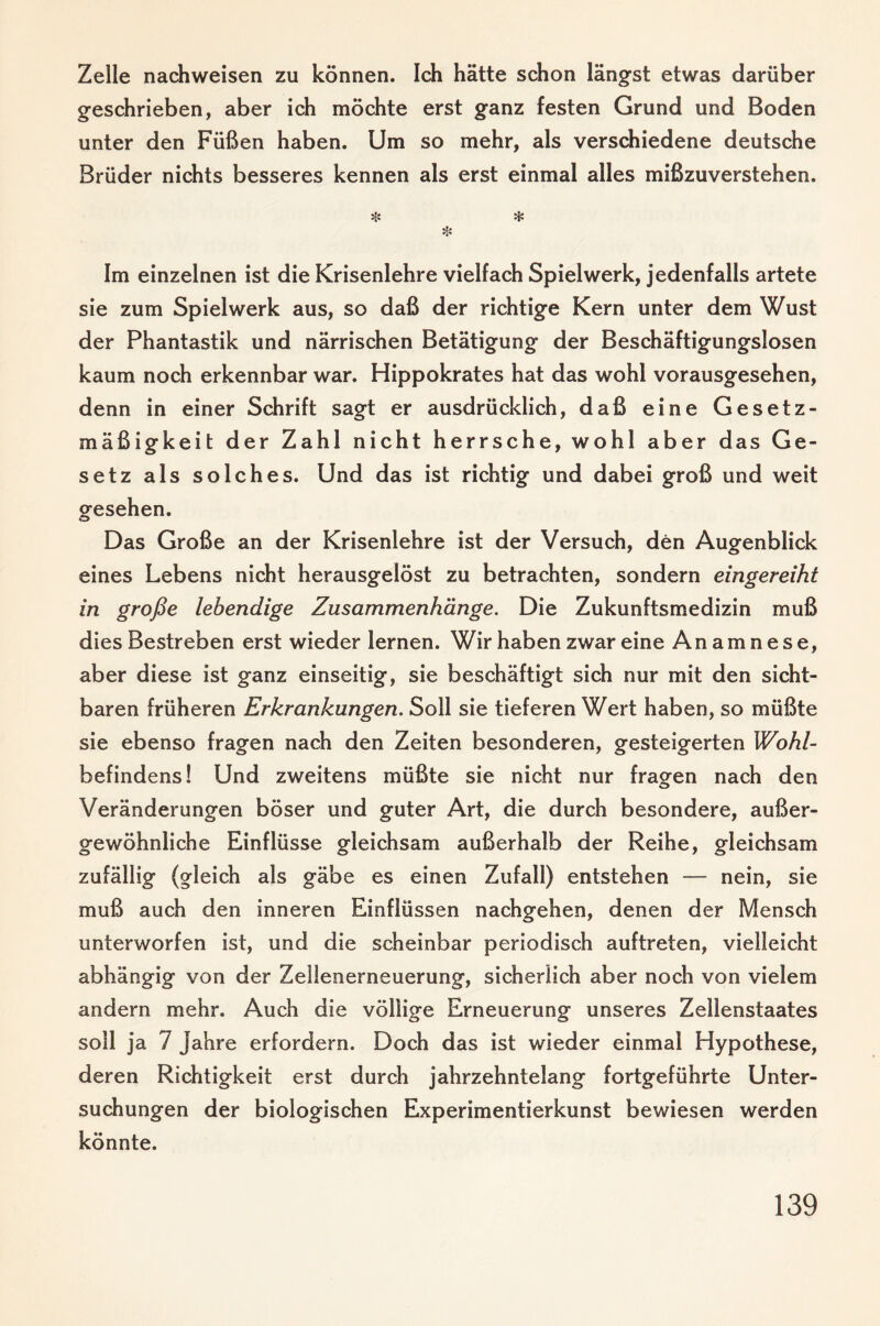 Zelle nachweisen zu können. Ich hätte schon längst etwas darüber geschrieben, aber ich möchte erst ganz festen Grund und Boden unter den Füßen haben. Um so mehr, als verschiedene deutsche Brüder nichts besseres kennen als erst einmal alles mißzuverstehen. Hs * Hs Im einzelnen ist die Krisenlehre vielfach Spiel werk, jedenfalls artete sie zum Spielwerk aus, so daß der richtige Kern unter dem Wust der Phantastik und närrischen Betätigung der Beschäftigungslosen kaum noch erkennbar war. Hippokrates hat das wohl vorausgesehen, denn in einer Schrift sagt er ausdrücklich, daß eine Gesetz¬ mäßigkeit der Zahl nicht herrsche, wohl aber das Ge¬ setz als solches. Und das ist richtig und dabei groß und weit gesehen. Das Große an der Krisenlehre ist der Versuch, den Augenblick eines Lebens nicht herausgelöst zu betrachten, sondern eingereiht in große lebendige Zusammenhänge. Die Zukunftsmedizin muß dies Bestreben erst wieder lernen. Wir haben zwar eine Anamnese, aber diese ist ganz einseitig, sie beschäftigt sich nur mit den sicht¬ baren früheren Erkrankungen. Soll sie tieferen Wert haben, so müßte sie ebenso fragen nach den Zeiten besonderen, gesteigerten Wohl- befindens! Und zweitens müßte sie nicht nur fragen nach den Veränderungen böser und guter Art, die durch besondere, außer¬ gewöhnliche Einflüsse gleichsam außerhalb der Reihe, gleichsam zufällig (gleich als gäbe es einen Zufall) entstehen — nein, sie muß auch den inneren Einflüssen nachgehen, denen der Mensch unterworfen ist, und die scheinbar periodisch auftreten, vielleicht abhängig von der Zeilenerneuerung, sicherlich aber noch von vielem andern mehr. Auch die völlige Erneuerung unseres Zellenstaates soll ja 7 Jahre erfordern. Doch das ist wieder einmal Hypothese, deren Richtigkeit erst durch jahrzehntelang fortgeführte Unter¬ suchungen der biologischen Experimentierkunst bewiesen werden könnte.