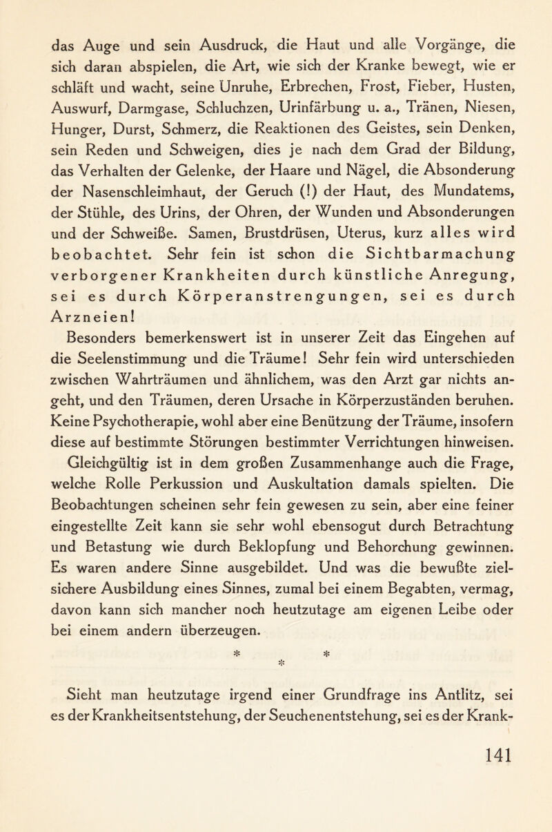 das Auge und sein Ausdruck, die Haut und alle Vorgänge, die sich daran abspielen, die Art, wie sich der Kranke bewegt, wie er schläft und wacht, seine Unruhe, Erbrechen, Frost, Fieber, Husten, Auswurf, Darmgase, Schluchzen, Urinfärbung u. a., Tränen, Niesen, Hunger, Durst, Schmerz, die Reaktionen des Geistes, sein Denken, sein Reden und Schweigen, dies je nach dem Grad der Bildung, das Verhalten der Gelenke, der Haare und Nägel, die Absonderung der Nasenschleimhaut, der Geruch (!) der Haut, des Mundatems, der Stühle, des Urins, der Ohren, der Wunden und Absonderungen und der Schweiße. Samen, Brustdrüsen, Uterus, kurz alles wird beobachtet. Sehr fein ist schon die Sichtbarmachung verborgener Krankheiten durch künstliche Anregung, sei es durch Körperanstrengungen, sei es durch Arzneien! Besonders bemerkenswert ist in unserer Zeit das Eingehen auf die Seelenstimmung und die Träume! Sehr fein wird unterschieden zwischen Wahrträumen und ähnlichem, was den Arzt gar nichts an¬ geht, und den Träumen, deren Ursache in Körperzuständen beruhen. Keine Psychotherapie, wohl aber eine Benützung der Träume, insofern diese auf bestimmte Störungen bestimmter Verrichtungen hinweisen. Gleichgültig ist in dem großen Zusammenhänge auch die Frage, welche Rolle Perkussion und Auskultation damals spielten. Die Beobachtungen scheinen sehr fein gewesen zu sein, aber eine feiner eingestellte Zeit kann sie sehr wohl ebensogut durch Betrachtung und Betastung wie durch Beklopfung und Behorchung gewinnen. Es waren andere Sinne ausgebildet. Und was die bewußte ziel¬ sichere Ausbildung eines Sinnes, zumal bei einem Begabten, vermag, davon kann sich mancher noch heutzutage am eigenen Leibe oder bei einem andern überzeugen. ^ Hs Hs Sieht man heutzutage irgend einer Grundfrage ins Antlitz, sei es der Krankheitsentstehung, der Seuchenentstehung, sei es der Krank-