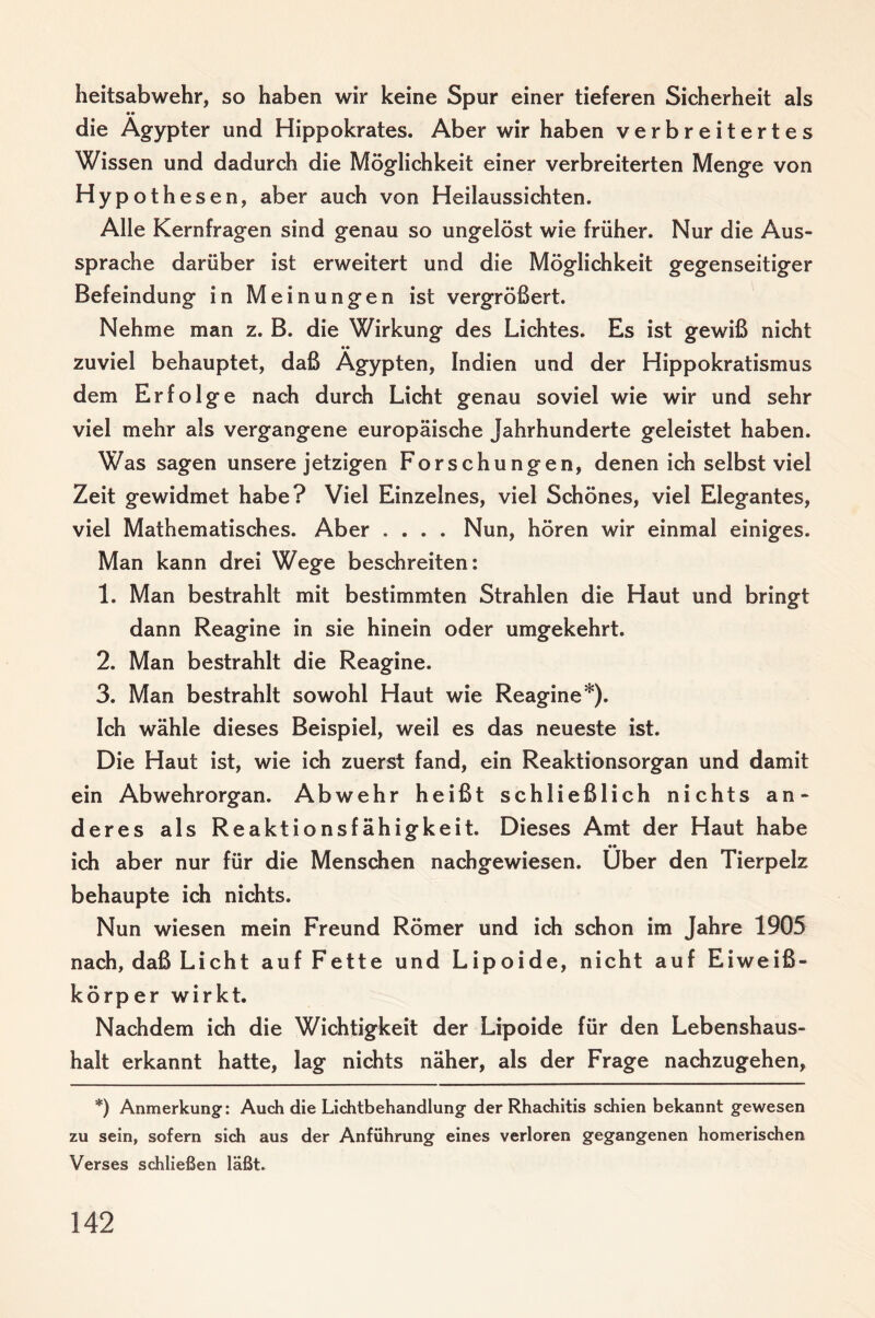 heitsabwehr, so haben wir keine Spur einer tieferen Sicherheit als die Ägypter und Hippokrates. Aber wir haben verbreitertes Wissen und dadurch die Möglichkeit einer verbreiterten Menge von Hypothesen, aber auch von Heilaussichten. Alle Kernfragen sind genau so ungelöst wie früher. Nur die Aus¬ sprache darüber ist erweitert und die Möglichkeit gegenseitiger Befeindung in Meinungen ist vergrößert. Nehme man z. B. die Wirkung des Lichtes. Es ist gewiß nicht •• zuviel behauptet, daß Ägypten, Indien und der Hippokratismus dem Erfolge nach durch Licht genau soviel wie wir und sehr viel mehr als vergangene europäische Jahrhunderte geleistet haben. Was sagen unsere jetzigen Forschungen, denen ich selbst viel Zeit gewidmet habe? Viel Einzelnes, viel Schönes, viel Elegantes, viel Mathematisches. Aber .... Nun, hören wir einmal einiges. Man kann drei Wege beschreiten: 1. Man bestrahlt mit bestimmten Strahlen die Haut und bringt dann Reagine in sie hinein oder umgekehrt. 2. Man bestrahlt die Reagine. 3. Man bestrahlt sowohl Haut wie Reagine*). Ich wähle dieses Beispiel, weil es das neueste ist. Die Haut ist, wie ich zuerst fand, ein Reaktionsorgan und damit ein Abwehrorgan. Abwehr heißt schließlich nichts an¬ deres als Reaktionsfähigkeit. Dieses Amt der Haut habe ich aber nur für die Menschen nachgewiesen. Über den Tierpelz behaupte ich nichts. Nun wiesen mein Freund Römer und ich schon im Jahre 1905 nach, daß Licht auf Fette und Lipoide, nicht auf Eiwei߬ körper wirkt. Nachdem ich die Wichtigkeit der Lipoide für den Lebenshaus¬ halt erkannt hatte, lag nichts näher, als der Frage nachzugehen, *) Anmerkung: Auch die Lichtbehandlung der Rhachitis schien bekannt gewesen zu sein, sofern sich aus der Anführung eines verloren gegangenen homerischen Verses schließen läßt.
