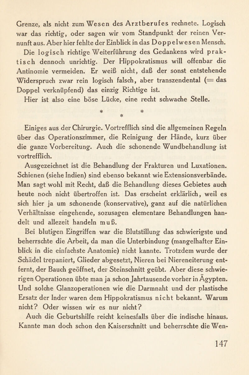 Grenze, als nicht zum Wesen des Arztberufes rechnete. Logisch war das richtig, oder sagen wir vom Standpunkt der reinen Ver¬ nunft aus. Aber hier fehlte der Einblick in das Doppelwesen Mensch. Die logisch richtige Weiterführung des Gedankens wird prak¬ tisch dennoch unrichtig. Der Hippokratismus will offenbar die Antinomie vermeiden. Er weiß nicht, daß der sonst entstehende Widerspruch zwar rein logisch falsch, aber transzendental (= das Doppel verknüpfend) das einzig Richtige ist. Hier ist also eine böse Lücke, eine recht schwache Stelle. * ❖ * Einiges aus der Chirurgie. Vortrefflich sind die allgemeinen Regeln über das Operationszimmer, die Reinigung der Hände, kurz über die ganze Vorbereitung. Auch die schonende Wundbehandlung ist vortrefflich. Ausgezeichnet ist die Behandlung der Frakturen und Luxationen. Schienen (siehe Indien) sind ebenso bekannt wie Extensionsverbände. Man sagt wohl mit Recht, daß die Behandlung dieses Gebietes auch heute noch nicht übertroffen ist. Das erscheint erklärlich, weil es sich hier ja um schonende (konservative), ganz auf die natürlichen Verhältnisse eingehende, sozusagen elementare Behandlungen han¬ delt und allezeit handeln muß. Bei blutigen Eingriffen war die Blutstillung das schwierigste und beherrschte die Arbeit, da man die Unterbindung (mangelhafter Ein¬ blick in die einfachste Anatomie) nicht kannte. Trotzdem wurde der Schädel trepaniert, Glieder abgesetzt, Nieren bei Niereneiterung ent¬ fernt, der Bauch geöffnet, der Steinschnitt geübt. Aber diese schwie¬ rigen Operationen übte man ja schon Jahrtausende vorher in Ägypten. Und solche Glanzoperationen wie die Darmnaht und der plastische Ersatz der Inder waren dem Hippokratismus nicht bekannt. Warum nicht? Oder wissen wir es nur nicht? Auch die Geburtshilfe reicht keinesfalls über die indische hinaus. Kannte man doch schon den Kaiserschnitt und beherrschte die Wen-