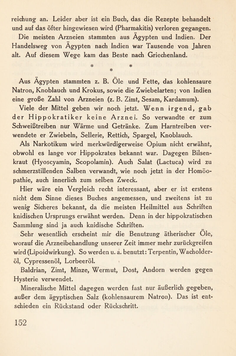 reichung an. Leider aber ist ein Buch, das die Rezepte behandelt und auf das öfter hingewiesen wird (Pharmakitis) verloren gegangen. •• Die meisten Arzneien stammten aus Ägypten und Indien. Der •• Handelsweg von Ägypten nach Indien war Tausende von Jahren alt. Auf diesem Wege kam das Beste nach Griechenland. * • • »• _ Aus Ägypten stammten z. B. Oie und Fette, das kohlensaure Natron, Knoblauch und Krokus, sowie die Zwiebelarten; von Indien eine große Zahl von Arzneien (z. B. Zimt, Sesam, Kardamum). Viele der Mittel geben wir noch jetzt. Wenn irgend, gab der Hippokratiker keine Arznei. So verwandte er zum Schweißtreiben nur Wärme und Getränke. Zum Harntreiben ver¬ wendete er Zwiebeln, Sellerie, Rettich, Spargel, Knoblauch. Als Narkotikum wird merkwürdigerweise Opium nicht erwähnt, obwohl es lange vor Hippokrates bekannt war. Dagegen Bilsen¬ kraut (Hyoscyamin, Scopolamin). Auch Salat (Lactuca) wird zu schmerzstillenden Salben verwandt, wie noch jetzt in der Homöo¬ pathie, auch innerlich zum selben Zweck. Hier wäre ein Vergleich recht interessant, aber er ist erstens nicht dem Sinne dieses Buches angemessen, und zweitens ist zu wenig Sicheres bekannt, da die meisten Heilmittel aus Schriften knidischen Ursprungs erwähnt werden. Denn in der hippokratischen Sammlung sind ja auch knidische Schriften. •• Sehr wesentlich erscheint mir die Benutzung ätherischer Oie, worauf die Arzneibehandlung unserer Zeit immer mehr zurückgreifen wird (Lipoidwirkung). So werden u. ä. benutzt: Terpentin, Wacholder¬ öl, Cypressenöl, Lorbeeröl. ^ Baldrian, Zimt, Minze, Wermut, Dost, Andorn werden gegen Hysterie verwendet. Mineralische Mittel dagegen werden fast nur äußerlich gegeben, außer dem ägyptischen Salz (kohlensaurem Natron). Das ist ent¬ schieden ein Rückstand oder Rückschritt.