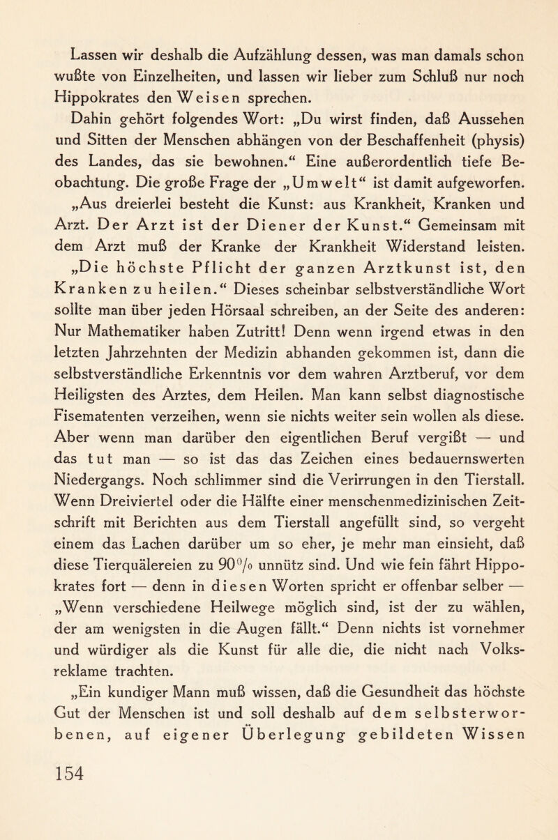 Lassen wir deshalb die Aufzählung dessen, was man damals schon wußte von Einzelheiten, und lassen wir lieber zum Schluß nur noch Hippokrates den Weisen sprechen. Dahin gehört folgendes Wort: „Du wirst finden, daß Aussehen und Sitten der Menschen abhängen von der Beschaffenheit (physis) des Landes, das sie bewohnen.“ Eine außerordentlich tiefe Be¬ obachtung. Die große Frage der „Umwelt“ ist damit aufgeworfen. „Aus dreierlei besteht die Kunst: aus Krankheit, Kranken und Arzt. Der Arzt ist der Diener der Kunst.“ Gemeinsam mit dem Arzt muß der Kranke der Krankheit Widerstand leisten. „Die höchste Pflicht der ganzen Arztkunst ist, den Kranken zu heilen.“ Dieses scheinbar selbstverständliche Wort sollte man über jeden Hörsaal schreiben, an der Seite des anderen: Nur Mathematiker haben Zutritt! Denn wenn irgend etwas in den letzten Jahrzehnten der Medizin abhanden gekommen ist, dann die selbstverständliche Erkenntnis vor dem wahren Arztberuf, vor dem Heiligsten des Arztes, dem Heilen. Man kann selbst diagnostische Fisematenten verzeihen, wenn sie nichts weiter sein wollen als diese. Aber wenn man darüber den eigentlichen Beruf vergißt — und das tut man — so ist das das Zeichen eines bedauernswerten Niedergangs. Noch schlimmer sind die Verirrungen in den Tierstall. Wenn Dreiviertel oder die Hälfte einer menschenmedizinischen Zeit¬ schrift mit Berichten aus dem Tierstall angefüllt sind, so vergeht einem das Lachen darüber um so eher, je mehr man einsieht, daß diese Tierquälereien zu 90^/o unnütz sind. Und wie fein fährt Hippo¬ krates fort — denn in diesen Worten spricht er offenbar selber — „Wenn verschiedene Heilwege möglich sind, ist der zu wählen, der am wenigsten in die Augen fällt.“ Denn nichts ist vornehmer und würdiger als die Kunst für alle die, die nicht nach Volks¬ reklame trachten. „Ein kundiger Mann muß wissen, daß die Gesundheit das höchste Gut der Menschen ist und soll deshalb auf dem selbsterwor¬ benen, auf eigener Überlegung gebildeten Wissen