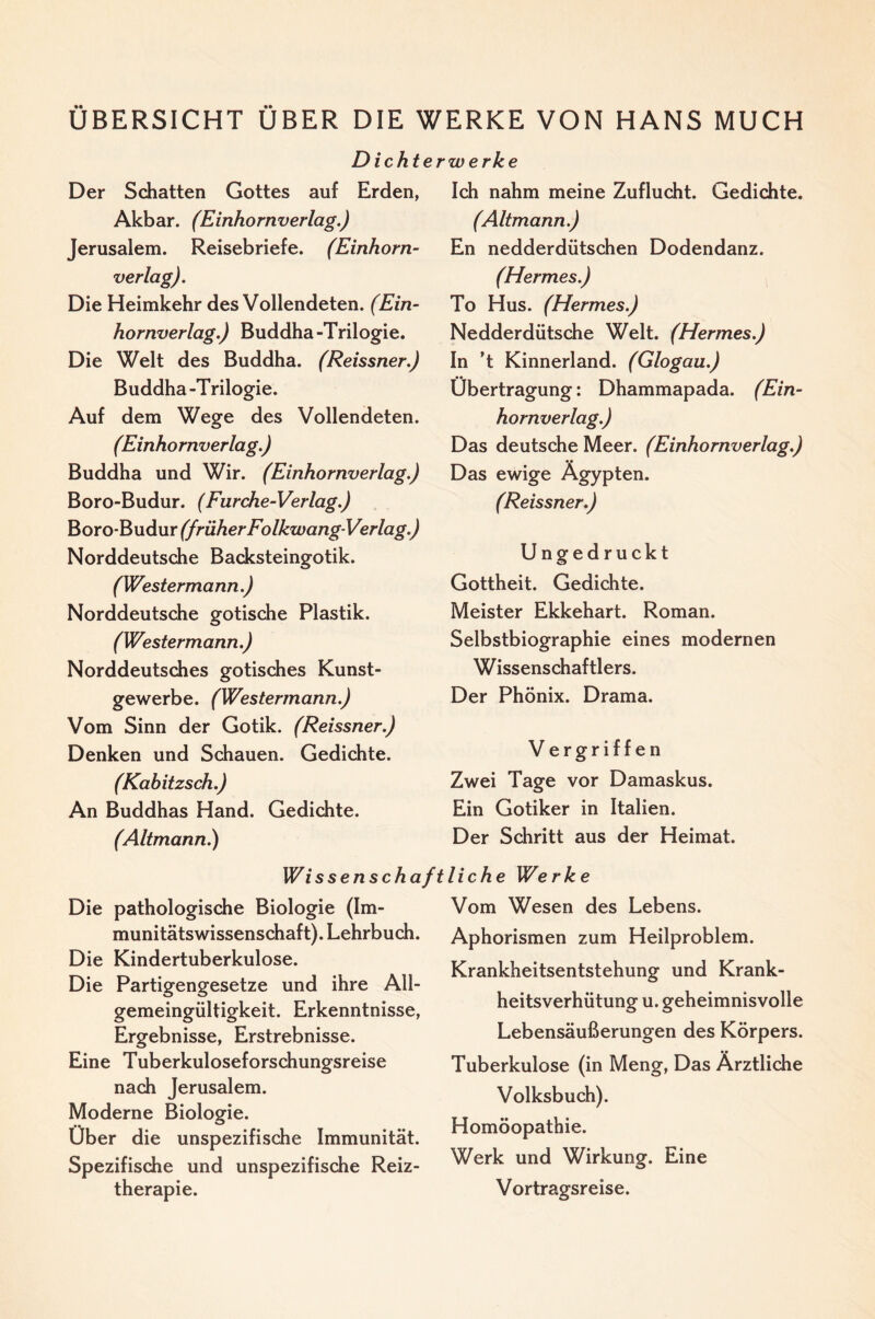 ÜBERSICHT ÜBER DIE WERKE VON HANS MUCH Dichterwerke Der Schatten Gottes auf Erden, Akbar. (Einhornverlag.) Jerusalem. Reisebriefe. (Einhorn¬ verlag). Die Heimkehr des Vollendeten. (Ein¬ hornverlag.) Buddha-Trilogie. Die Welt des Buddha. (Reissner.) Buddha-Trilogie. Auf dem Wege des Vollendeten. (Einhornverlag.) Buddha und Wir. (Einhornverlag.) Boro-Budur. (Furche-Verlag.) (früher Folkwang-Verlag.) Norddeutsche Backsteingotik. (Westermann.) Norddeutsche gotische Plastik. (Westermann.) Norddeutsches gotisches Kunst¬ gewerbe. (Westermann.) Vom Sinn der Gotik. (Reissner.) Denken und Schauen. Gedichte. (Kahitzsch.) An Buddhas Hand. Gedichte. (Altmann) Ich nahm meine Zuflucht. Gedichte. (Altmann.) En nedderdütschen Dodendanz. (Hermes.) To Hus. (Hermes.) Nedderdütsche Welt. (Hermes.) In ’t Kinnerland. (Glogau.) Übertragung: Dhammapada. (Ein¬ hornverlag.) Das deutsche Meer. (Einhornverlag.) Das ewige Ägypten. (Reissner.) Ungedruckt Gottheit. Gedichte. Meister Ekkehart. Roman. Selbstbiographie eines modernen Wissenschaftlers. Der Phönix. Drama. V ergriffen Zwei Tage vor Damaskus. Ein Gotiker in Italien. Der Schritt aus der Heimat. Wissenschaftliche Werke Die pathologische Biologie (Im¬ munitätswissenschaft). Lehrbuch. Die Kindertuberkulose. Die Partigengesetze und ihre All¬ gemeingültigkeit. Erkenntnisse, Ergebnisse, Erstrebnisse. Eine Tuberkuloseforschungsreise nach Jerusalem. Moderne Biologie. Über die unspezifisdie Immunität. Spezifische und unspezifische Reiz¬ therapie. Vom Wesen des Lebens. Aphorismen zum Heilproblem. Krankheitsentstehung und Krank¬ heitsverhütung u. geheimnisvolle Lebensäußerungen des Körpers. Tuberkulose (in Meng, Das Ärztliche Volksbuch). Homöopathie. Werk und Wirkung. Eine Vortragsreise.