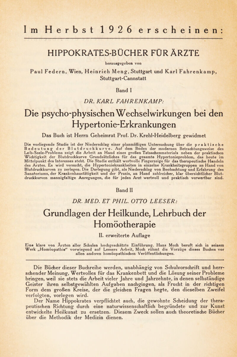 Im Herbst 1926 erscheinen: HIPPOKRATES-BÜCHER FÜR ÄRZTE herausgegeben von Paul Federn, Wien, Heinrich Meng-, Stuttgart und Karl Fahrenkamp, Stuttgart- Cannstatt Band I DR. KARL FAHRENKAMP: Die psycho-physischen Wechselwirkungen bei den Hypertonie-Erkrankungen Das Buch ist Herrn Geheimrat Prof. Dr. Krehl-Heidelberg gewidmet Die vorliegende Studie ist der Niederschlag einer planmäßigen Untersuchung über die praktische Bedeutung der Blutdruckkurve. Auf dem Boden der modernen Betrachtungsweise des Leib-Seele-Problems zeigt die Arbeit an Hand eines großen Tatsachenmaterials neben der praktischen Wichtigkeit der Blutdruckkurve Grundsätzliches für das gesamte Hypertonieproblem, das heute im Mittelpunkt des Interesses steht. Die Studie enthält wertvolle Fingerzeige für das therapeutische Handeln des Arztes. Es wird versucht, die Hypertoniekrankheiten in einzelne Krankheitsgruppen an Hand von Blutdruckkurven zu zerlegen. Die Darlegung gibt, als Niederschlag von Beobachtung und Erfahrung des Sanatoriums, der Krankenhaustätigkeit und der Praxis, an Hand zahlreicher, klar übersichtlicher Blut¬ druckkurven mannigfaltige Anregungen, die für jeden Arzt wertvoll und praktisdi verwertbar sind. Band II DR. MED. ET PHIL. OTTO LEESER: Grundlagen der Heilkunde, Lehrbuch der Homöotherapie II. erweiterte Auflag-e Eine klare von Ärzten aller Schulen hochgeschätzte Einführung. Hans Much beruft sich in seinem Werk „Homöopathie“ vorwiegend auf Leesers Arbeit, Much rühmt die Vorzüge dieses Buches vor allen anderen homöopathischen Veröffentlichungen. Die Büdher dieser Buchreihe werden, unabhäng-ig von Schulvorsdhrift und herr¬ schender Meinung, Wertvolles für das Krankenbett und die Lösung seiner Probleme bringen, weil sie stets die Arbeit vieler Jahre und Jahrzehnte, in denen selbständige Geister ihren selbstgewählten Aufgaben nachgingen, als Frucht in der richtigen Form dem großen Kreise, der die gleichen Fragen hegte, den dieselben Zweifel verfolgten, vorlegen wird. Der Name Hippokrates verpflichtet auch, die gewohnte Scheidung der thera¬ peutischen Richtung durch eine naturwissenschaftlich begründete und zur Kunst entwickelte Hellkunst zu ersetzen. Diesem Zweck sollen auch theoretische Bücher über die Methodik der Medizin dienen.