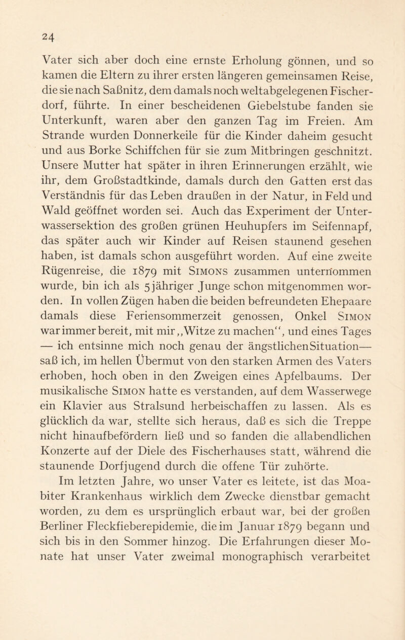 Vater sich aber doch eine ernste Erholung gonnen, und so kamen die Eltern zu ihrer ersten langeren gemeinsamen Reise, die sie nach SaBnitz, dem damals noch weltabgelegenen Fischer- dorf, fiihrte. In einer bescheidenen Giebelstube fanden sie Unterkunft, waren aber den ganzen Tag im Freien. Am Strande warden Donnerkeile fur die Kinder daheim gesucht und aus Borke Schiffchen fur sie zum Mitbringen geschnitzt. Unsere Mutter hat spater in ihren Erinnerungen erzahlt, wie ihr, dem GroBstadtkinde, damals durch den Gatten erst das Verstandnis fur dasLeben drauBen in der Natur, in Feld und Wald geoffnet worden sei. Auch das Experiment der Unter- wassersektion des groBen grunen Heuhupfers im Seifennapf, das spater auch wir Kinder auf Reisen staunend gesehen haben, ist damals schon ausgefuhrt worden. Auf eine zweite Riigenreise, die 1879 mit Simons zusammen unterrfommen wurde, bin ich als 5jahriger Junge schon mitgenommen wor¬ den. In vollen Ziigen haben die beiden befreundeten Ehepaare damals diese Feriensommerzeit genossen, Onkel Simon warimmerbereit, mit mir,,Witze zu machen“, und eines Tages — ich entsinne mich noch genau der angstlichenSituation— saB ich, im hellen Ubermut von den starken Armen des Vaters erhoben, hoch oben in den Zweigen eines Apfelbaums. Der musikalische Simon hatte es verstanden, auf dem Wasserwege ein Klavier aus Stralsund herbeischaffen zu lassen. Als es gliicklich da war, stellte sich heraus, daB es sich die Treppe nicht hinaufbefordern lieB und so fanden die allabendlichen Konzerte auf der Diele des Fischerhauses statt, wahrend die staunende Dorfjugend durch die offene Tiir zuhorte. Im letzten Jahre, wo unser Vater es leitete, ist das Moa- biter Krankenhaus wirklich dem Zwecke dienstbar gemacht worden, zu dem es ursprunglich erbaut war, bei der groBen Berliner Fleckfieberepidemie, dieim Januar 1879 begann und sich bis in den Sommer hinzog. Die Erfahrungen dieser Mo- nate hat unser Vater zweimal monographisch verarbeitet