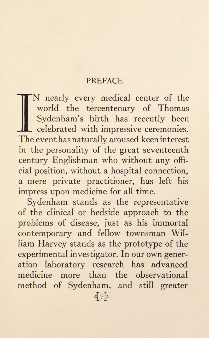 PREFACE IN nearly every medical center of the world the tercentenary of Thomas Sydenham’s birth has recently been celebrated with impressive ceremonies. The event has naturally aroused keen interest in the personality of the great seventeenth century Englishman who without any offi¬ cial position, without a hospital connection, a mere private practitioner, has left his impress upon medicine for all time. Sydenham stands as the representative of the clinical or bedside approach to the problems of disease, just as his immortal contemporary and fellow townsman Wil¬ liam Harvey stands as the prototype of the experimental investigator. In our own gener¬ ation laboratory research has advanced medicine more than the observational method of Sydenham, and still greater
