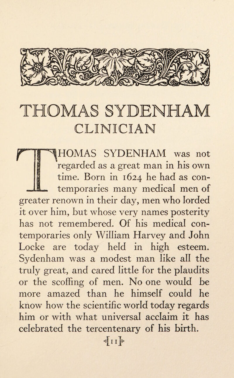 THOMAS SYDENHAM CLINICIAN HOMAS SYDENHAM was not regarded as a great man in his own time. Born in 1624 he had as con- JJL* temporaries many medical men of greater renown in their day, men who lorded it over him, but whose very names posterity has not remembered. Of his medical con¬ temporaries only William Harvey and John Locke are today held in high esteem. Sydenham was a modest man like all the truly great, and cared little for the plaudits or the scoffing of men. No one would be more amazed than he himself could he know how the scientific world today regards him or with what universal acclaim it has celebrated the tercentenary of his birth. 0§ I I \>