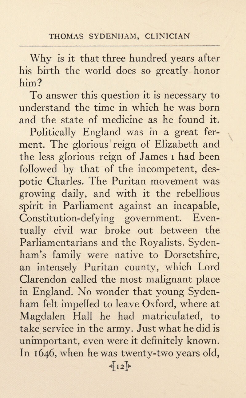 Why is it that three hundred years after his birth the world does so greatly honor him? To answer this question it is necessary to understand the time in which he was born and the state of medicine as he found it. Politically England was in a great fer¬ ment. The glorious reign of Elizabeth and the less glorious reign of James i had been followed by that of the incompetent, des¬ potic Charles. The Puritan movement was growing daily, and with it the rebellious spirit in Parliament against an incapable, Constitution-defying government. Even¬ tually civil war broke out between the Parliamentarians and the Royalists. Syden¬ ham’s family were native to Dorsetshire, an intensely Puritan county, which Lord Clarendon called the most malignant place in England. No wonder that young Syden¬ ham felt impelled to leave Oxford, where at Magdalen Hall he had matriculated, to take service in the army. Just what he did is unimportant, even were it definitely known. In 1646, when he was twenty-two years old, °°h2ia