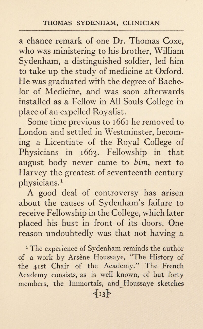 a chance remark of one Dr. Thomas Coxe, who was ministering to his brother, William Sydenham, a distinguished soldier, led him to take up the study of medicine at Oxford. He was graduated with the degree of Bache¬ lor of Medicine, and was soon afterwards installed as a Fellow in AH Souls College in place of an expelled Royalist. Some time previous to 1661 he removed to London and settled in Westminster, becom¬ ing a Licentiate of the Royal College of Physicians in 1663. Fellowship in that august body never came to him, next to Harvey the greatest of seventeenth century physicians.1 A good deal of controversy has arisen about the causes of Sydenham’s failure to receive Fellowship in the College, which later placed his bust in front of its doors. One reason undoubtedly was that not having a 1 The experience of Sydenham reminds the author of a work by Arsene Houssaye, “The History of the 41st Chair of the Academy.” The French Academy consists, as is well known, of but forty members, the Immortals, and Houssaye sketches 0§I13