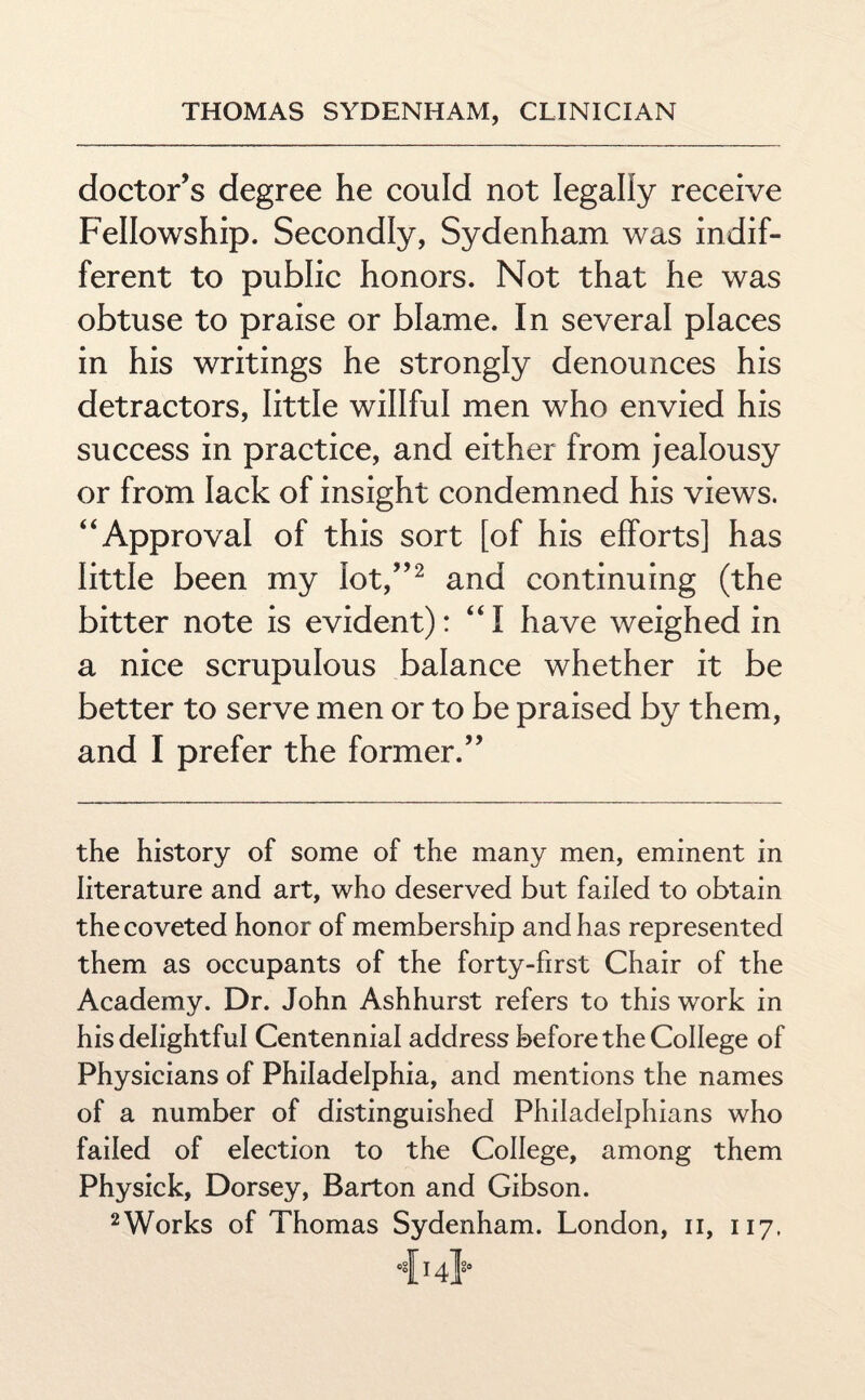 doctor’s degree he could not legally receive Fellowship. Secondly, Sydenham was indif¬ ferent to public honors. Not that he was obtuse to praise or blame. In several places in his writings he strongly denounces his detractors, little willful men who envied his success in practice, and either from jealousy or from lack of insight condemned his views. “Approval of this sort [of his efforts] has little been my lot,”2 and continuing (the bitter note is evident): “I have weighed in a nice scrupulous balance whether it be better to serve men or to be praised by them, and I prefer the former.” the history of some of the many men, eminent in literature and art, who deserved but failed to obtain the coveted honor of membership and has represented them as occupants of the forty-first Chair of the Academy. Dr. John Ashhurst refers to this work in his delightful Centennial address before the College of Physicians of Philadelphia, and mentions the names of a number of distinguished Philadelphians who failed of election to the College, among them Physick, Dorsey, Barton and Gibson. 2Works of Thomas Sydenham. London, n, 117, •{14}*