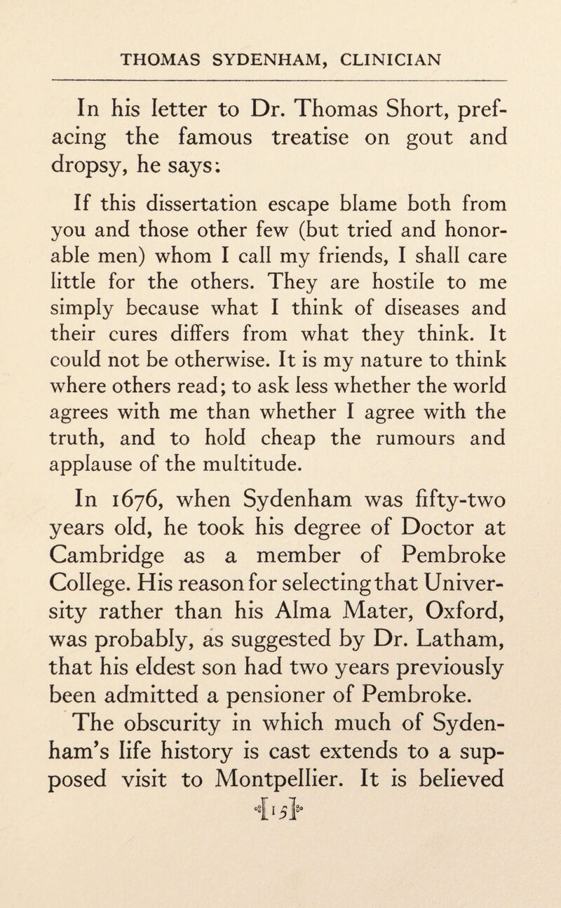 In his letter to Dr. Thomas Short, pref¬ acing the famous treatise on gout and dropsy, he says: If this dissertation escape blame both from you and those other few (but tried and honor¬ able men) whom I call my friends, I shall care little for the others. They are hostile to me simply because what I think of diseases and their cures differs from what they think. It could not be otherwise. It is my nature to think where others read; to ask less whether the world agrees with me than whether I agree with the truth, and to hold cheap the rumours and applause of the multitude. In 1676, when Sydenham was fifty-two years old, he took his degree of Doctor at Cambridge as a member of Pembroke College. His reason for selecting that Univer¬ sity rather than his Alma Mater, Oxford, was probably, as suggested by Dr. Latham, that his eldest son had two years previously been admitted a pensioner of Pembroke. The obscurity in which much of Syden¬ ham’s life history is cast extends to a sup¬ posed visit to Montpellier. It is believed 415}°