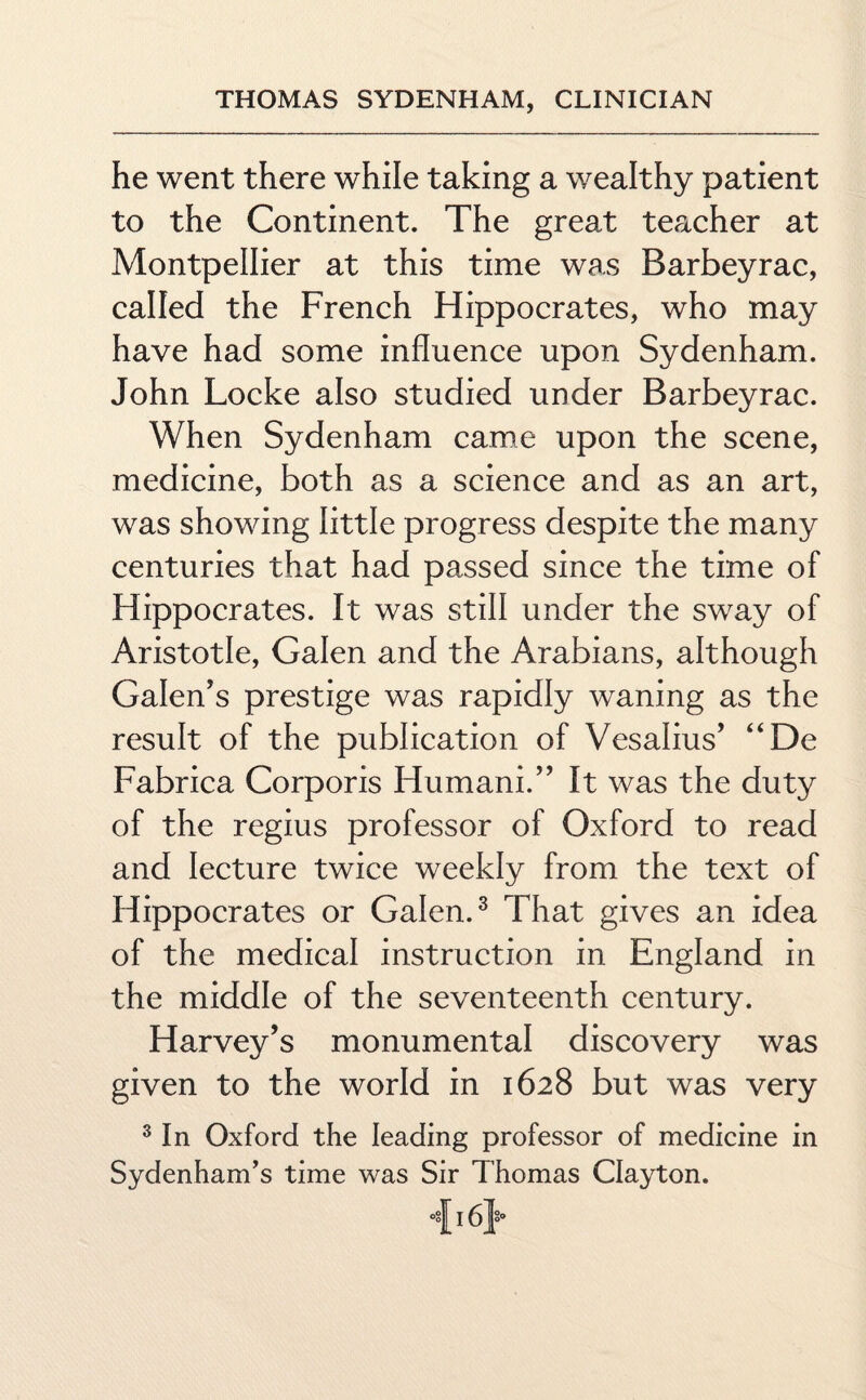 he went there while taking a wealthy patient to the Continent. The great teacher at Montpellier at this time was Barbeyrac, called the French Hippocrates, who may have had some influence upon Sydenham. John Locke also studied under Barbeyrac. When Sydenham came upon the scene, medicine, both as a science and as an art, was showing little progress despite the many centuries that had passed since the time of Hippocrates. It was still under the sway of Aristotle, Galen and the Arabians, although Galen’s prestige was rapidly waning as the result of the publication of Vesalius’ “De Fabrica Corporis Humani.” It was the duty of the regius professor of Oxford to read and lecture twice weekly from the text of Hippocrates or Galen.3 That gives an idea of the medical instruction in England in the middle of the seventeenth century. Harvey’s monumental discovery was given to the world in 1628 but was very 3 In Oxford the leading professor of medicine in Sydenham’s time was Sir Thomas Clayton. 416}-