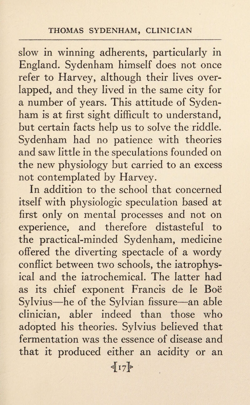 slow in winning adherents, particularly in England. Sydenham himself does not once refer to Harvey, although their lives over¬ lapped, and they lived in the same city for a number of years. This attitude of Syden¬ ham is at first sight difficult to understand, but certain facts help us to solve the riddle. Sydenham had no patience with theories and saw little in the speculations founded on the new physiology but carried to an excess not contemplated by Harvey. In addition to the school that concerned itself with physiologic speculation based at first only on mental processes and not on experience, and therefore distasteful to the practical-minded Sydenham, medicine offered the diverting spectacle of a wordy conflict between two schools, the iatrophys- ical and the iatrochemical. The latter had as its chief exponent Francis de Ie Boe Sylvius—he of the Sylvian fissure—an able clinician, abler indeed than those who adopted his theories. Sylvius believed that fermentation was the essence of disease and that it produced either an acidity or an 417}*