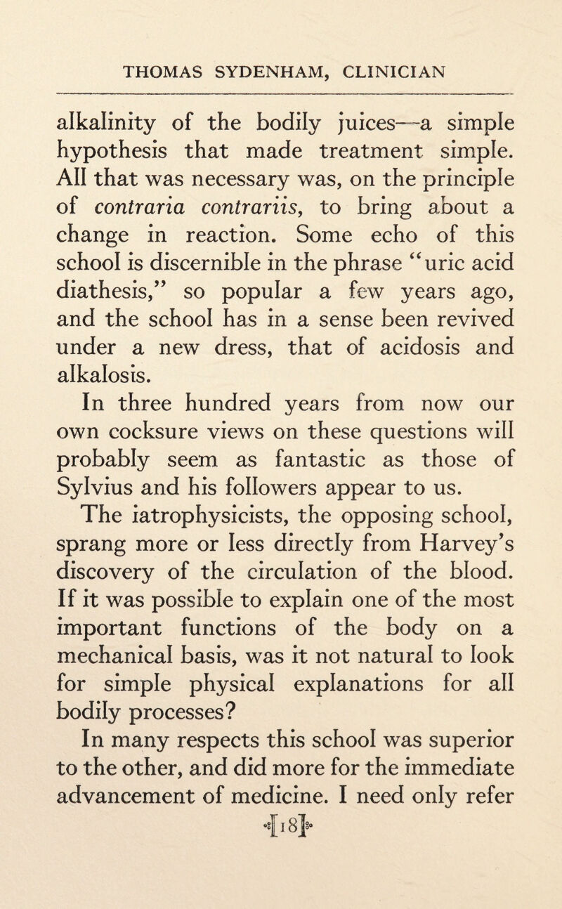 alkalinity of the bodily juices—a simple hypothesis that made treatment simple. All that was necessary was, on the principle of contraria contrariis, to bring about a change in reaction. Some echo of this school is discernible in the phrase uric acid diathesis,” so popular a few years ago, and the school has in a sense been revived under a new dress, that of acidosis and alkalosis. In three hundred years from now our own cocksure views on these questions will probably seem as fantastic as those of Sylvius and his followers appear to us. The iatrophysicists, the opposing school, sprang more or less directly from Harvey’s discovery of the circulation of the blood. If it was possible to explain one of the most important functions of the body on a mechanical basis, was it not natural to look for simple physical explanations for all bodily processes? In many respects this school was superior to the other, and did more for the immediate advancement of medicine. I need only refer 18 J*