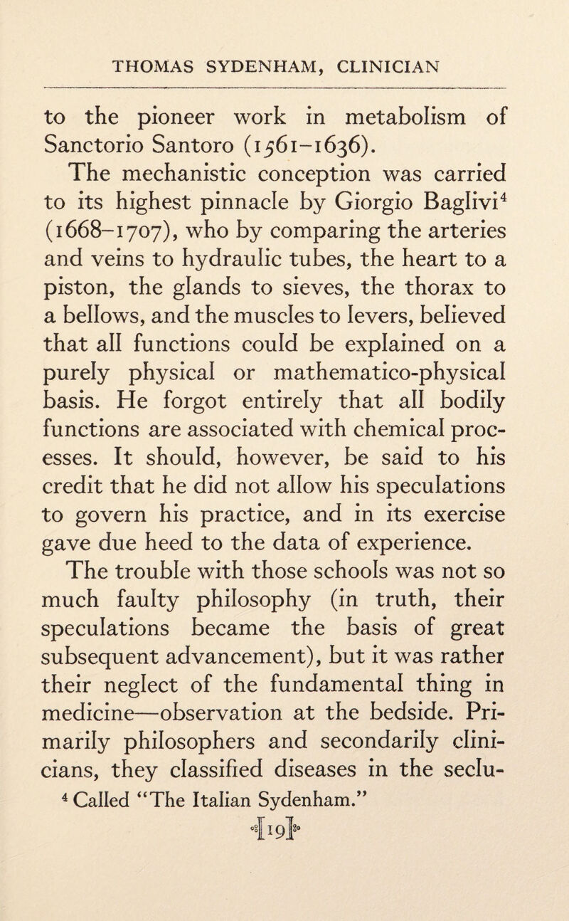 to the pioneer work in metabolism of Sanctorio Santoro (1561-1636). The mechanistic conception was carried to its highest pinnacle by Giorgio Baglivi4 (1668-1707), who by comparing the arteries and veins to hydraulic tubes, the heart to a piston, the glands to sieves, the thorax to a bellows, and the muscles to levers, believed that all functions could be explained on a purely physical or mathematico-physical basis. He forgot entirely that all bodily functions are associated with chemical proc¬ esses. It should, however, be said to his credit that he did not allow his speculations to govern his practice, and in its exercise gave due heed to the data of experience. The trouble with those schools was not so much faulty philosophy (in truth, their speculations became the basis of great subsequent advancement), but it was rather their neglect of the fundamental thing in medicine—observation at the bedside. Pri¬ marily philosophers and secondarily clini¬ cians, they classified diseases in the seclu- 4 Called “The Italian Sydenham.” 419}-