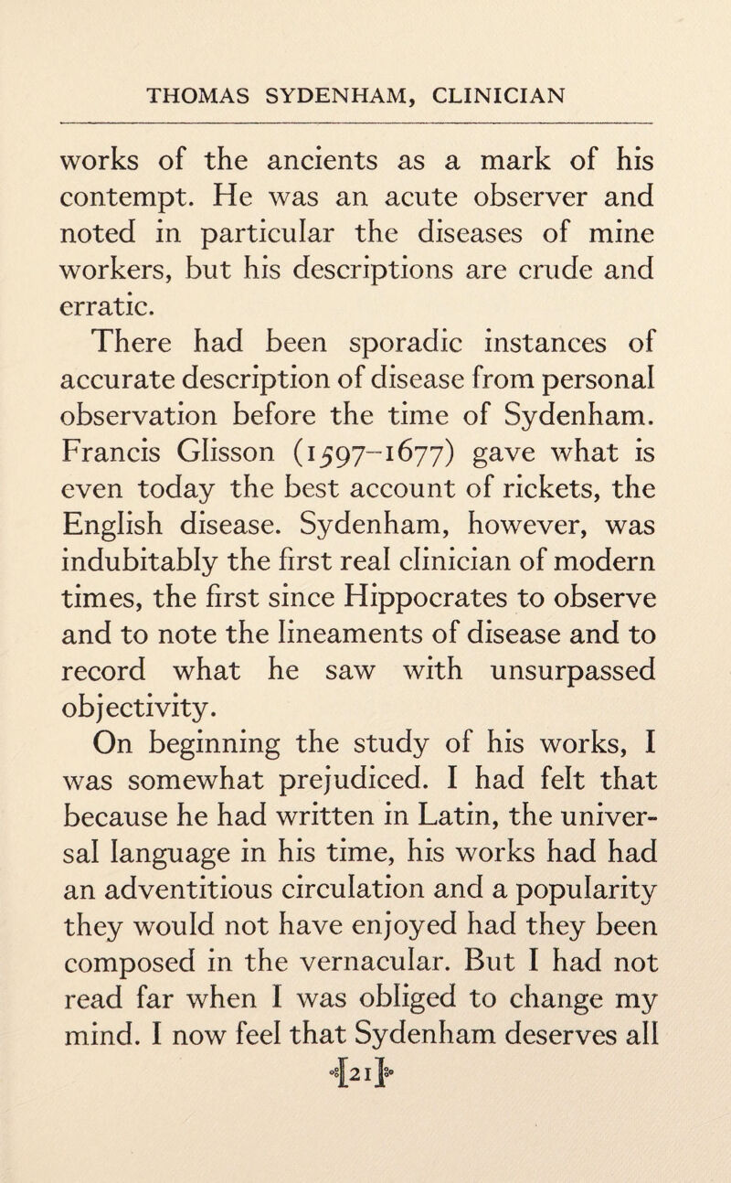 works of the ancients as a mark of his contempt. He was an acute observer and noted in particular the diseases of mine workers, but his descriptions are crude and erratic. There had been sporadic instances of accurate description of disease from personal observation before the time of Sydenham. Francis Glisson (1597-1677) gave what is even today the best account of rickets, the English disease. Sydenham, however, was indubitably the first real clinician of modern times, the first since Hippocrates to observe and to note the lineaments of disease and to record what he saw with unsurpassed objectivity. On beginning the study of his works, I was somewhat prejudiced. I had felt that because he had written in Latin, the univer¬ sal language in his time, his works had had an adventitious circulation and a popularity they would not have enjoyed had they been composed in the vernacular. But I had not read far when I was obliged to change my mind. I now feel that Sydenham deserves all