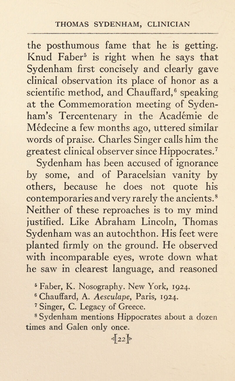 the posthumous fame that he is getting. Knud Faber5 is right when he says that Sydenham first concisely and clearly gave clinical observation its place of honor as a scientific method, and Chauffard,6 speaking at the Commemoration meeting of Syden¬ ham’s Tercentenary in the Academie de Medecine a few months ago, uttered similar words of praise. Charles Singer calls him the greatest clinical observer since Hippocrates.7 Sydenham has been accused of ignorance by some, and of Paracelsian vanity by others, because he does not quote his contemporaries and very rarely the ancients.8 Neither of these reproaches is to my mind justified. Like Abraham Lincoln, Thomas Sydenham was an autochthon. His feet were planted firmly on the ground. He observed with incomparable eyes, wrote down what he saw in clearest language, and reasoned 5 Faber, K. Nosography. New York, 1924. 6 Chauffard, A. Aesculape, Paris, 1924. 7 Singer, C. Legacy of Greece. 8 Sydenham mentions Hippocrates about a dozen times and Galen only once.