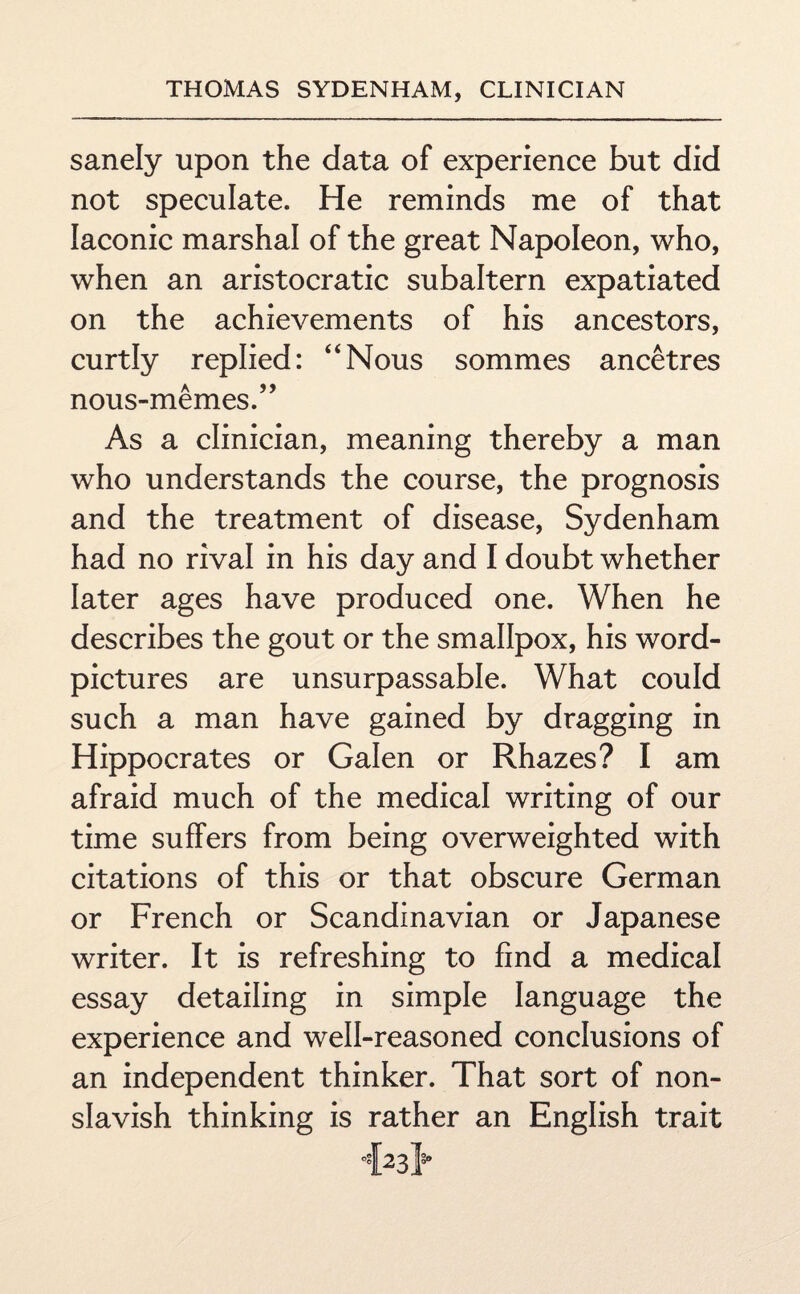 sanely upon the data of experience but did not speculate. He reminds me of that laconic marshal of the great Napoleon, who, when an aristocratic subaltern expatiated on the achievements of his ancestors, curtly replied: “Nous sommes ancetres nous-memes.” As a clinician, meaning thereby a man who understands the course, the prognosis and the treatment of disease, Sydenham had no rival in his day and I doubt whether later ages have produced one. When he describes the gout or the smallpox, his word- pictures are unsurpassable. What could such a man have gained by dragging in Hippocrates or Galen or Rhazes? I am afraid much of the medical writing of our time suffers from being overweighted with citations of this or that obscure German or French or Scandinavian or Japanese writer. It is refreshing to find a medical essay detailing in simple language the experience and well-reasoned conclusions of an independent thinker. That sort of non- slavish thinking is rather an English trait