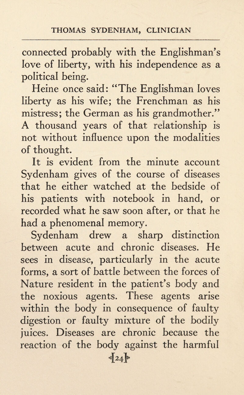 connected probably with the Englishman's love of liberty, with his independence as a political being. Heine once said: “The Englishman loves liberty as his wife; the Frenchman as his mistress; the German as his grandmother. A thousand years of that relationship is not without influence upon the modalities of thought. It is evident from the minute account Sydenham gives of the course of diseases that he either watched at the bedside of his patients with notebook in hand, or recorded what he saw soon after, or that he had a phenomenal memory. Sydenham drew a sharp distinction between acute and chronic diseases. He sees in disease, particularly in the acute forms, a sort of battle between the forces of Nature resident in the patient’s body and the noxious agents. These agents arise within the body in consequence of faulty digestion or faulty mixture of the bodily juices. Diseases are chronic because the reaction of the body against the harmful 424lSo