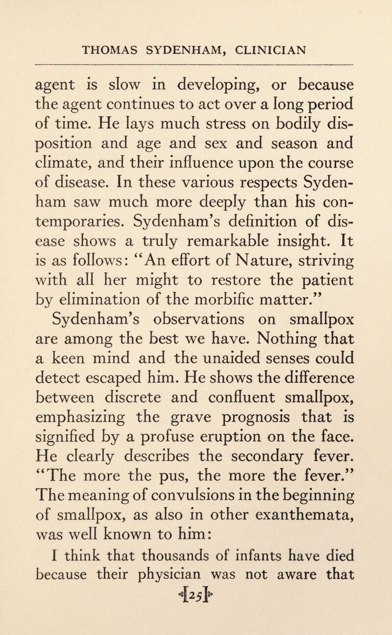 agent is slow in developing, or because the agent continues to act over a long period of time. He lays much stress on bodily dis¬ position and age and sex and season and climate, and their influence upon the course of disease. In these various respects Syden¬ ham saw much more deeply than his con¬ temporaries. Sydenham’s definition of dis¬ ease shows a truly remarkable insight. It is as follows: “An effort of Nature, striving with all her might to restore the patient by elimination of the morbific matter.” Sydenham’s observations on smallpox are among the best we have. Nothing that a keen mind and the unaided senses could detect escaped him. He shows the difference between discrete and confluent smallpox, emphasizing the grave prognosis that is signified by a profuse eruption on the face. He clearly describes the secondary fever. “The more the pus, the more the fever.” The meaning of convulsions in the beginning of smallpox, as also in other exanthemata, was well known to him: I think that thousands of infants have died because their physician was not aware that T25T