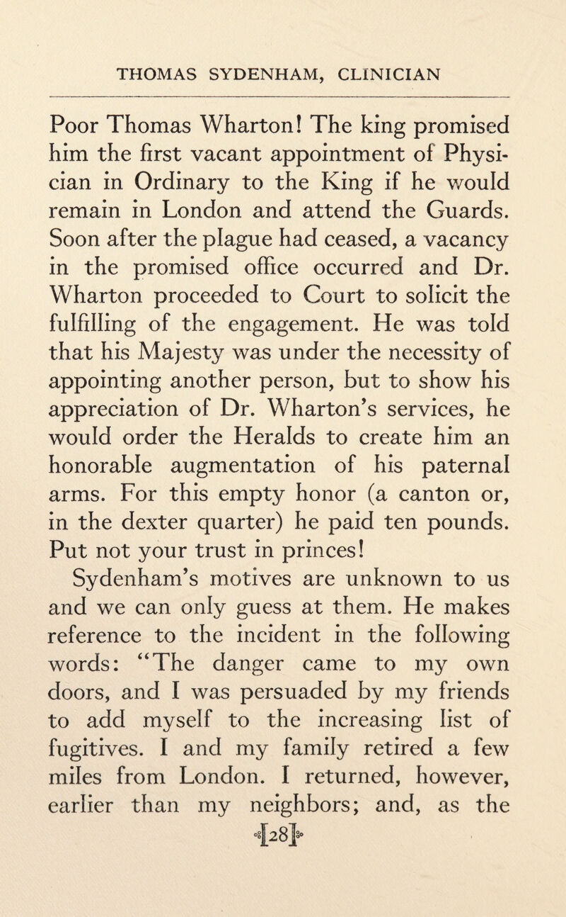 Poor Thomas Wharton! The king promised him the first vacant appointment of Physi¬ cian in Ordinary to the King if he would remain in London and attend the Guards. Soon after the plague had ceased, a vacancy in the promised office occurred and Dr. Wharton proceeded to Court to solicit the fulfilling of the engagement. He was told that his Majesty was under the necessity of appointing another person, but to show his appreciation of Dr. Wharton’s services, he would order the Heralds to create him an honorable augmentation of his paternal arms. For this empty honor (a canton or, in the dexter quarter) he paid ten pounds. Put not your trust in princes! Sydenham’s motives are unknown to us and we can only guess at them. He makes reference to the incident in the following words: “The danger came to my own doors, and I was persuaded by my friends to add myself to the increasing list of fugitives. I and my family retired a few miles from London. I returned, however, earlier than my neighbors; and, as the