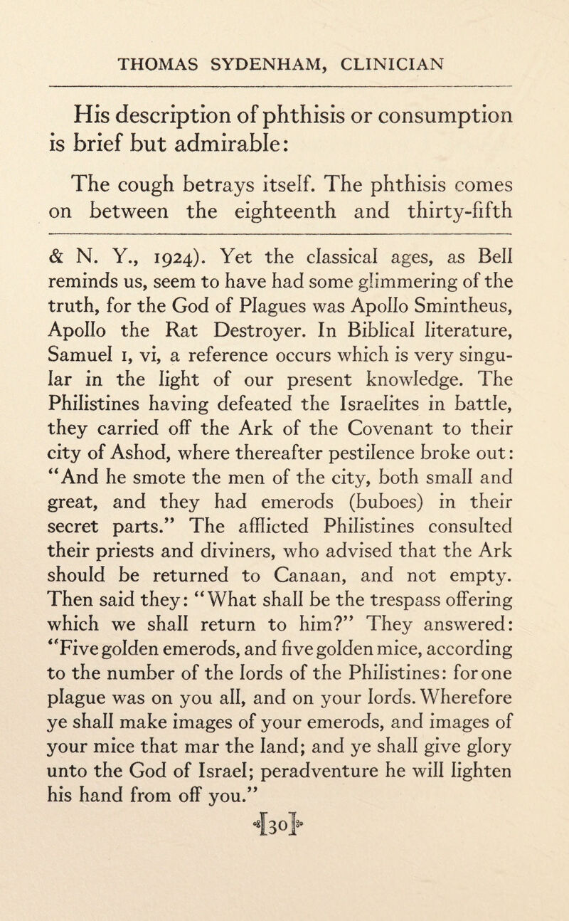 His description of phthisis or consumption is brief but admirable: The cough betrays itself. The phthisis comes on between the eighteenth and thirty-fifth & N. Y., 1924). Yet the classical ages, as Bell reminds us, seem to have had some glimmering of the truth, for the God of Plagues was Apollo Smintheus, Apollo the Rat Destroyer. In Biblical literature, Samuel 1, vi, a reference occurs which is very singu¬ lar in the light of our present knowledge. The Philistines having defeated the Israelites in battle, they carried off the Ark of the Covenant to their city of Ashod, where thereafter pestilence broke out: “And he smote the men of the city, both small and great, and they had emerods (buboes) in their secret parts.” The afflicted Philistines consulted their priests and diviners, who advised that the Ark should be returned to Canaan, and not empty. Then said they: “What shall be the trespass offering which we shall return to him?” They answered: “Five golden emerods, and five golden mice, according to the number of the lords of the Philistines: for one plague was on you all, and on your lords. Wherefore ye shall make images of your emerods, and images of your mice that mar the land; and ye shall give glory unto the God of Israel; peradventure he will lighten his hand from off you.” •{so]& * 8.